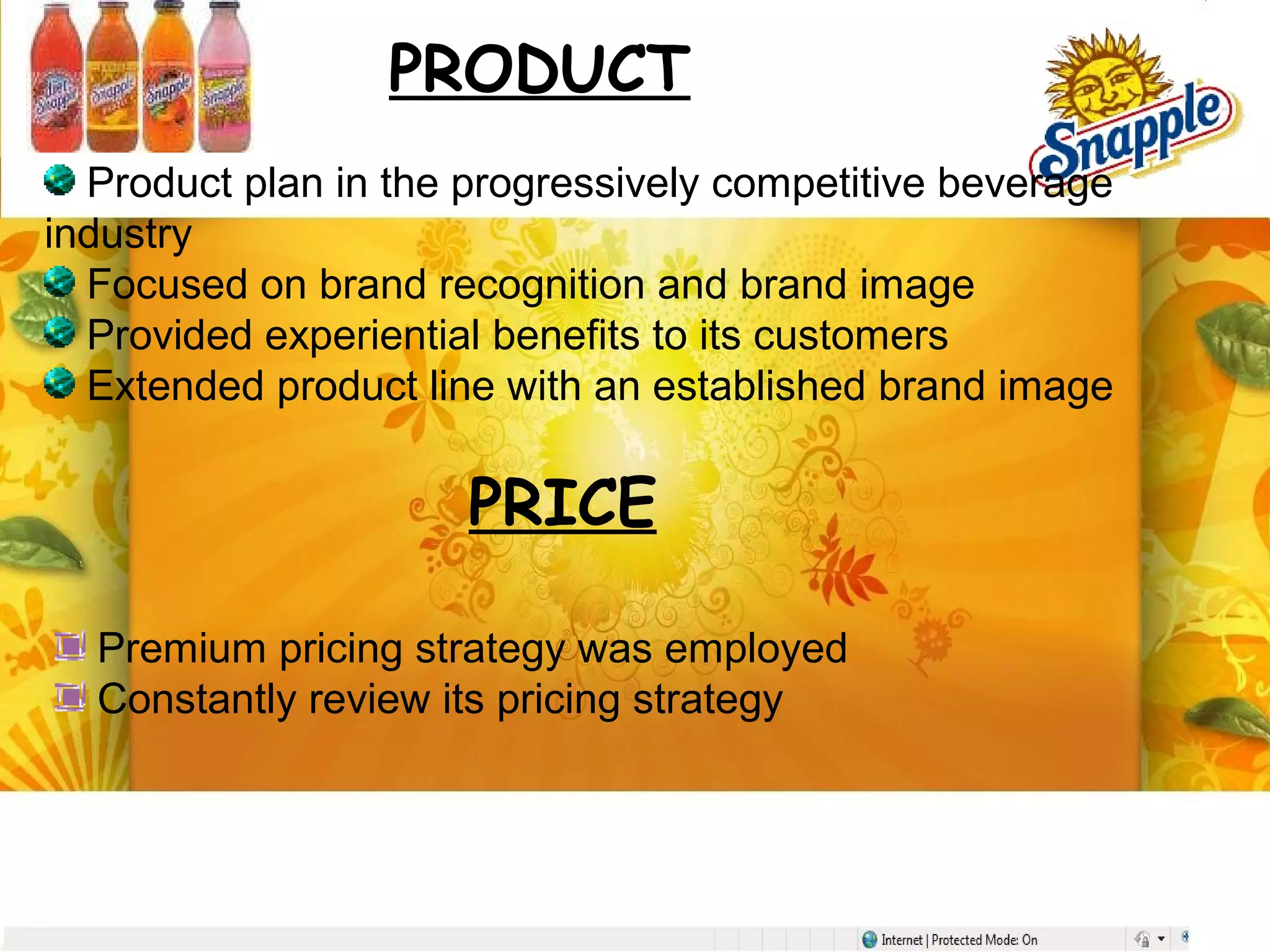 PRODUCT
Product plan in the progressively competitive beverage
industry
Focused on brand recognition and brand image
Provided experiential benefits to its customers
Extended product line with an established brand image
PRICE
Premium pricing strategy was employed
Constantly review its pricing strategy
 