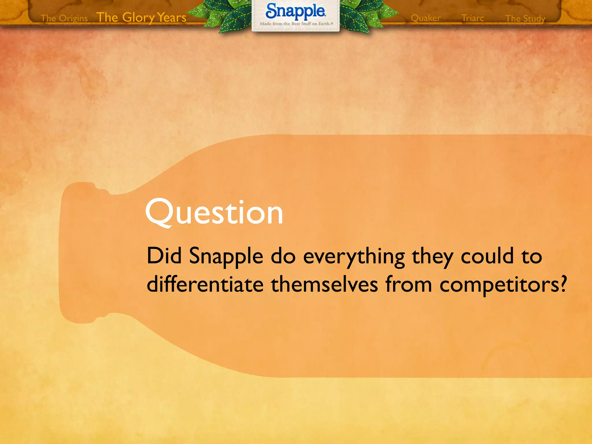 Question
Did Snapple do everything they could to
differentiate themselves from competitors?
The GloryYears Quaker The StudyTriarcThe Origins
 