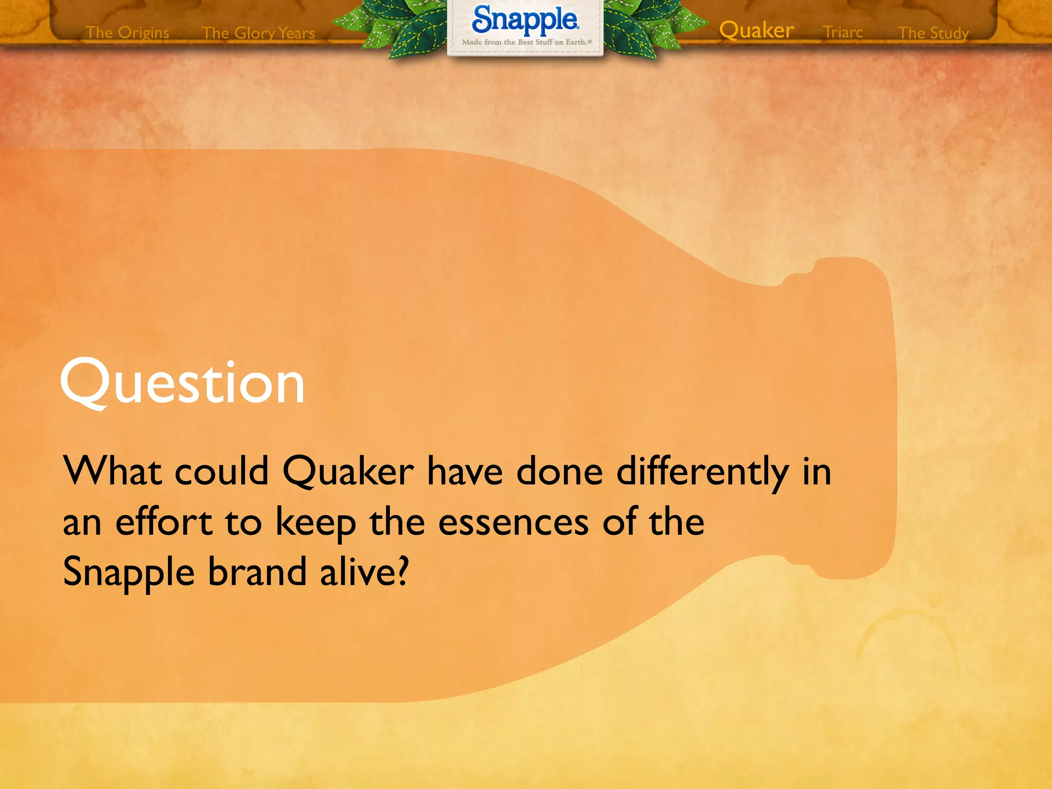 Question
What could Quaker have done differently in
an effort to keep the essences of the
Snapple brand alive?
The GloryYears Quaker The StudyTriarcThe Origins
 