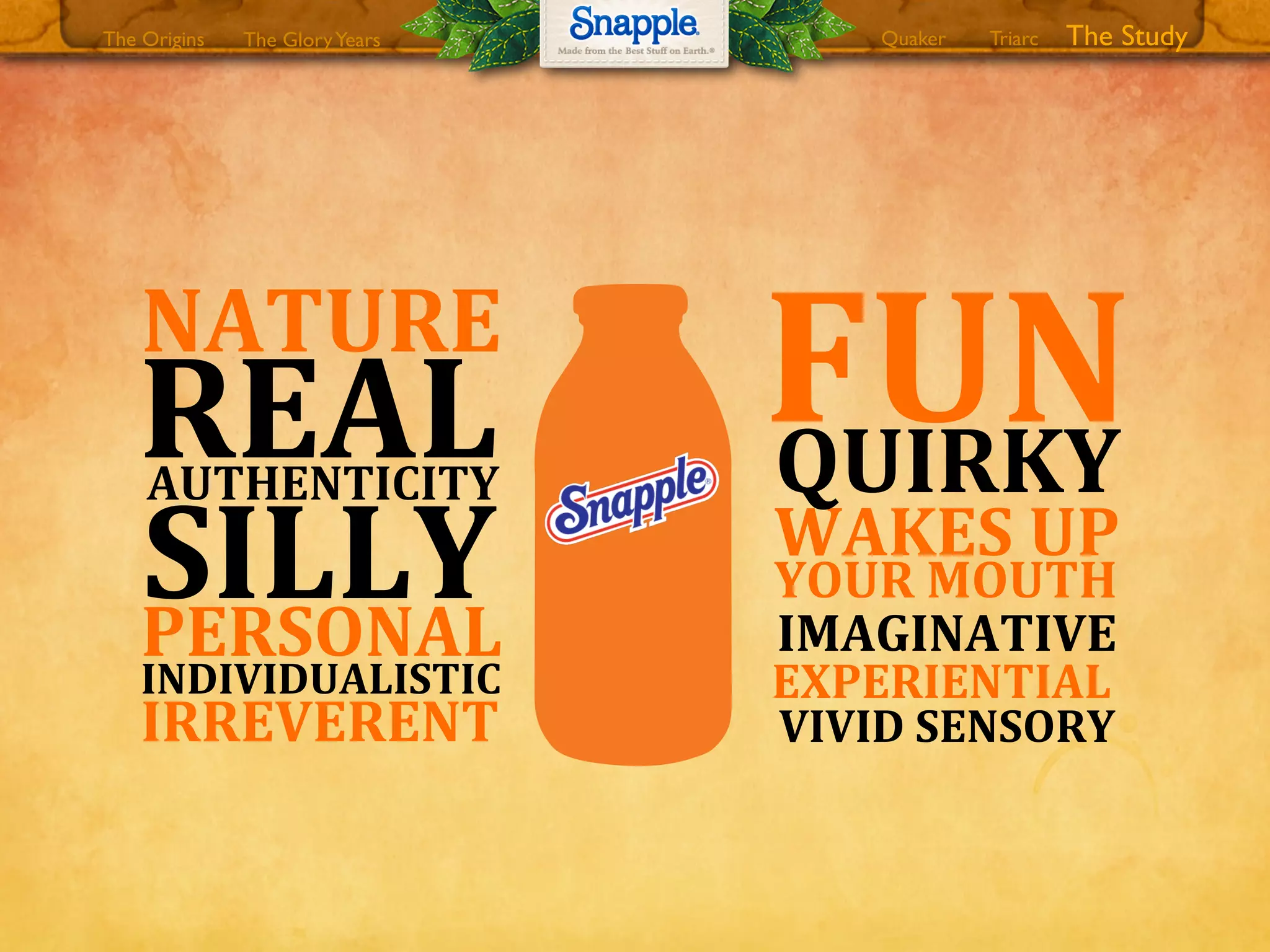 The GloryYears Quaker The StudyTriarcThe Origins
L8
IRREVERENT
SILLY
REAL
NATURE
AUTHENTICITY
PERSONAL
INDIVIDUALISTIC
FUN
WAKES8UP
YOUR8MOUTH
VIVID8SENSORY
QUIRKY
IMAGINATIVE
EXPERIENTIAL8
 