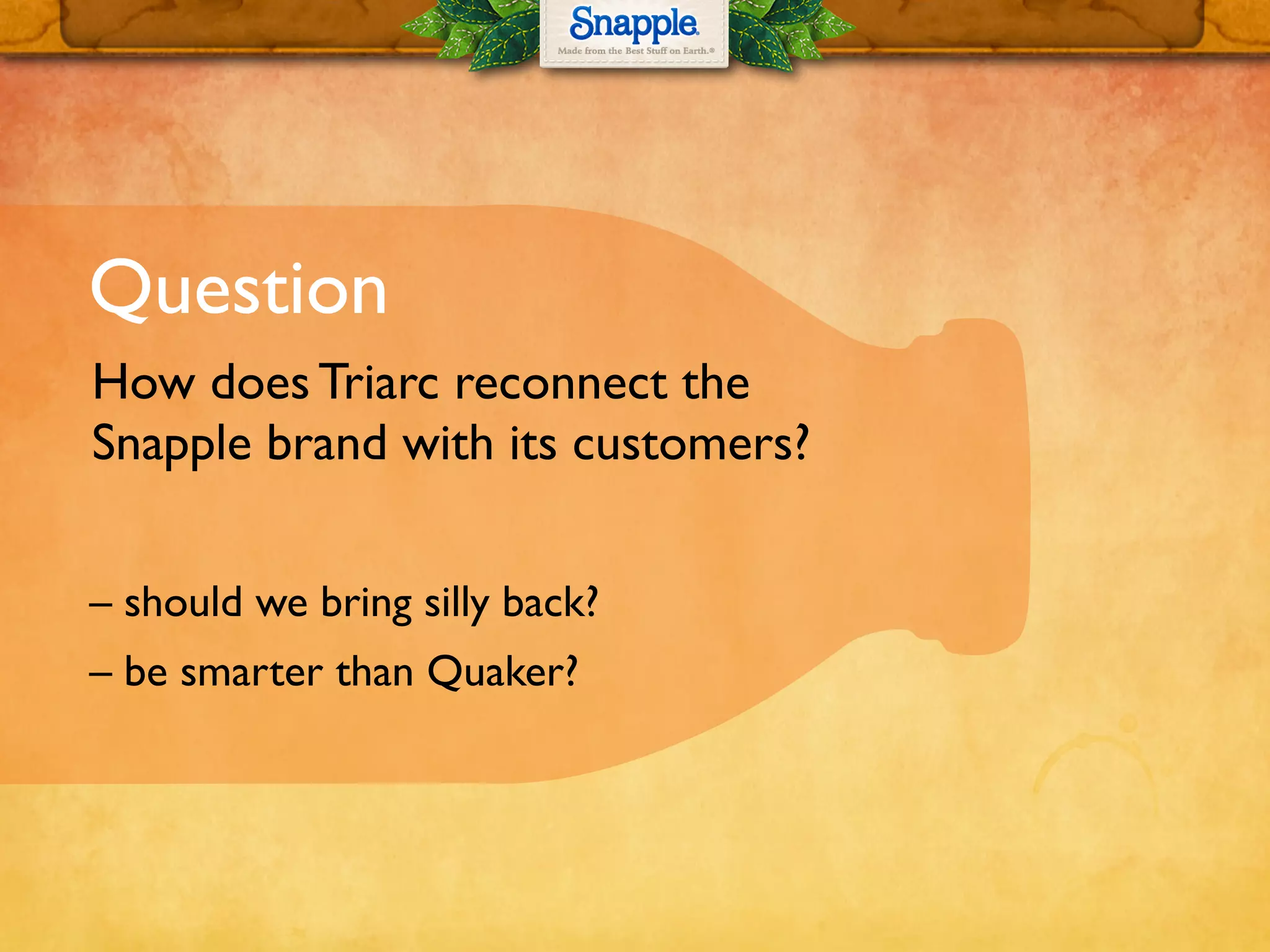 Question
How does Triarc reconnect the
Snapple brand with its customers?
– should we bring silly back?
– be smarter than Quaker?
 