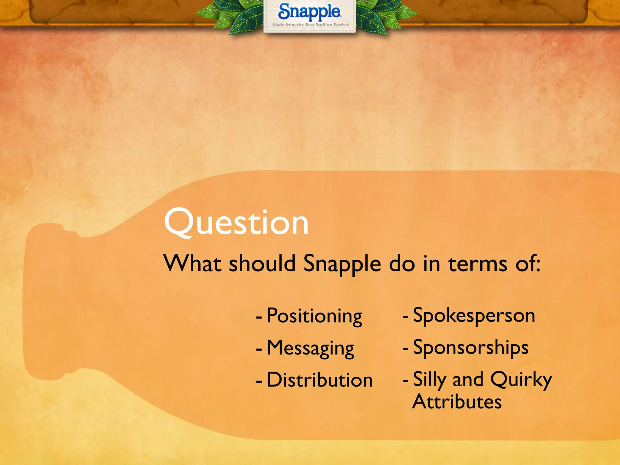 Question
What should Snapple do in terms of:
-!Positioning
-!Messaging
-!Distribution
-!Spokesperson
-!Sponsorships
-!Silly and Quirky
Attributes
 