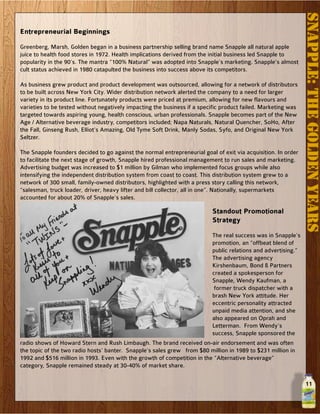11
SNAPPLE:THEGOLDENYEARS
Entrepreneurial Beginnings
Greenberg, Marsh, Golden began in a business partnership selling brand name Snapple all natural apple
juice to health food stores in 1972. Health implications derived from the initial business led Snapple to
popularity in the 90’s. The mantra “100% Natural” was adopted into Snapple’s marketing. Snapple’s almost
cult status achieved in 1980 catapulted the business into success above its competitors.
As business grew product and product development was outsourced, allowing for a network of distributors
to be built across New York City. Wider distribution network alerted the company to a need for larger
variety in its product line. Fortunately products were priced at premium, allowing for new flavours and
varieties to be tested without negatively impacting the business if a specific product failed. Marketing was
targeted towards aspiring young, health conscious, urban professionals. Snapple becomes part of the New
Age / Alternative beverage industry, competitors included; Napa Naturals, Natural Quencher, SoHo, After
the Fall, Ginseng Rush, Elliot’s Amazing, Old Tyme Soft Drink, Manly Sodas, Syfo, and Original New York
Seltzer.
The Snapple founders decided to go against the normal entrepreneurial goal of exit via acquisition. In order
to facilitate the next stage of growth, Snapple hired professional management to run sales and marketing.
Advertising budget was increased to $1 million by Gilman who implemented focus groups while also
intensifying the independent distribution system from coast to coast. This distribution system grew to a
network of 300 small, family-owned distributors, highlighted with a press story calling this network,
“salesman, truck loader, driver, heavy lifter and bill collector, all in one”. Nationally, supermarkets
accounted for about 20% of Snapple’s sales.
Standout Promotional
Strategy
The real success was in Snapple’s
promotion, an “offbeat blend of
public relations and advertising.”
The advertising agency
Kirshenbaum, Bond & Partners
created a spokesperson for
Snapple, Wendy Kaufman, a
former truck dispatcher with a
brash New York attitude. Her
eccentric personality attracted
unpaid media attention, and she
also appeared on Oprah and
Letterman. From Wendy’s
success, Snapple sponsored the
radio shows of Howard Stern and Rush Limbaugh. The brand received on-air endorsement and was often
the topic of the two radio hosts’ banter. Snapple’s sales grew from $80 million in 1989 to $231 million in
1992 and $516 million in 1993. Even with the growth of competition in the “Alternative beverage”
category, Snapple remained steady at 30-40% of market share.
 