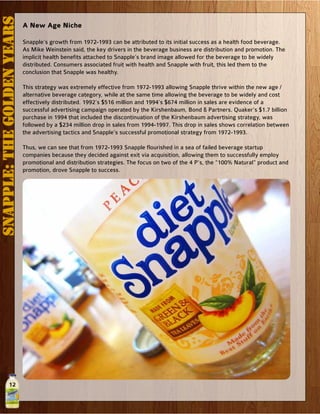 12
A New Age Niche
Snapple’s growth from 1972-1993 can be attributed to its initial success as a health food beverage.
As Mike Weinstein said, the key drivers in the beverage business are distribution and promotion. The
implicit health benefits attached to Snapple’s brand image allowed for the beverage to be widely
distributed. Consumers associated fruit with health and Snapple with fruit, this led them to the
conclusion that Snapple was healthy.
This strategy was extremely effective from 1972-1993 allowing Snapple thrive within the new age /
alternative beverage category, while at the same time allowing the beverage to be widely and cost
effectively distributed. 1992’s $516 million and 1994’s $674 million in sales are evidence of a
successful advertising campaign operated by the Kirshenbaum, Bond & Partners. Quaker’s $1.7 billion
purchase in 1994 that included the discontinuation of the Kirshenbaum advertising strategy, was
followed by a $234 million drop in sales from 1994-1997. This drop in sales shows correlation between
the advertising tactics and Snapple’s successful promotional strategy from 1972-1993.
Thus, we can see that from 1972-1993 Snapple flourished in a sea of failed beverage startup
companies because they decided against exit via acquisition, allowing them to successfully employ
promotional and distribution strategies. The focus on two of the 4 P’s, the “100% Natural” product and
promotion, drove Snapple to success.
Snapple:TheGoldenYears
 