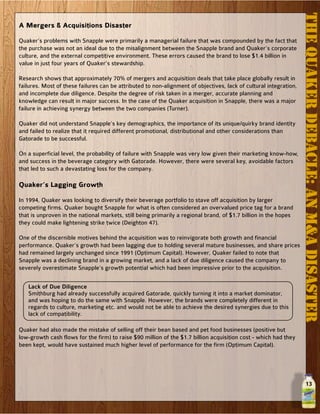 13
THEQUAKERDEBACLE:ANM&ADISASTER
A Mergers & Acquisitions Disaster
Quaker’s problems with Snapple were primarily a managerial failure that was compounded by the fact that
the purchase was not an ideal due to the misalignment between the Snapple brand and Quaker’s corporate
culture, and the external competitive environment. These errors caused the brand to lose $1.4 billion in
value in just four years of Quaker’s stewardship.
Research shows that approximately 70% of mergers and acquisition deals that take place globally result in
failures. Most of these failures can be attributed to non-alignment of objectives, lack of cultural integration,
and incomplete due diligence. Despite the degree of risk taken in a merger, accurate planning and
knowledge can result in major success. In the case of the Quaker acquisition in Snapple, there was a major
failure in achieving synergy between the two companies (Turner).
Quaker did not understand Snapple’s key demographics, the importance of its unique/quirky brand identity
and failed to realize that it required different promotional, distributional and other considerations than
Gatorade to be successful.
On a superficial level, the probability of failure with Snapple was very low given their marketing know-how,
and success in the beverage category with Gatorade. However, there were several key, avoidable factors
that led to such a devastating loss for the company.
Quaker’s Lagging Growth
In 1994, Quaker was looking to diversify their beverage portfolio to stave off acquisition by larger
competing firms. Quaker bought Snapple for what is often considered an overvalued price tag for a brand
that is unproven in the national markets, still being primarily a regional brand, of $1.7 billion in the hopes
they could make lightening strike twice (Deighton 47).
One of the discernible motives behind the acquisition was to reinvigorate both growth and financial
performance. Quaker’s growth had been lagging due to holding several mature businesses, and share prices
had remained largely unchanged since 1991 (Optimum Capital). However, Quaker failed to note that
Snapple was a declining brand in a growing market, and a lack of due diligence caused the company to
severely overestimate Snapple’s growth potential which had been impressive prior to the acquisition.
Lack of Due Diligence
Smithburg had already successfully acquired Gatorade, quickly turning it into a market dominator,
and was hoping to do the same with Snapple. However, the brands were completely different in
regards to culture, marketing etc. and would not be able to achieve the desired synergies due to this
lack of compatibility.
Quaker had also made the mistake of selling off their bean based and pet food businesses (positive but
low-growth cash flows for the firm) to raise $90 million of the $1.7 billion acquisition cost - which had they
been kept, would have sustained much higher level of performance for the firm (Optimum Capital).
 