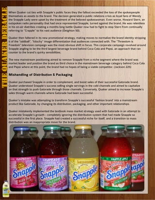 16
When Quaker cut ties with Snapple’s public faces they the fallout exceeded the loss of the spokespeople
themselves as assets to the brand. The decision generated a public relations crisis as loyal fans of Wendy
the Snapple Lady were upset by the treatment of the beloved spokeswoman. Even worse, Howard Stern, an
outspoken radio personality that had once represented Snapple, turned against the brand. He was relentless
in his on-air diatribes creating a months long battle Quaker now had to fight to stop Stern from continually
referring to “Crapple” to his vast audience (Deighton 50).
Quaker then faltered in its new promotional strategy, making moves to normalize the brand identity stripping
it of the “oddball”, “kitschy” image differentiation that audiences connected with. The “Threedom is
Freedom” television campaign was the most obvious shift in focus. This corporate campaign revolved around
Snapple angling to be the third largest beverage brand behind Coca Cola and Pepsi, an approach that ran
counter to the brand’s quirky sensibilities.
The new mainstream positioning aimed to remove Snapple from a niche segment where the brand was
market leader and position the brand as third choice in the mainstream beverage category behind Coca Cola
and Pepsi where at this point, the brand had no hopes of being a viable competitor. (Jackson 225)
Mishandling of Distribution & Packaging
Quaker purchased Snapple in order to complement, and boost sales of their successful Gatorade brand.
Quaker understood Snapple’s success selling single servings in the cold channels and aimed to capitalize
on that strength to push Gatorade through those channels. Conversely, Quaker aimed to increase Snapple’s
sales through warm channels where Gatorade had been successful.
Quaker’s mistake was attempting to transform Snapple’s successful ‘fashion brand’ into a mainstream
product like Gatorade, by changing its distribution, packaging, and other important relationships.
Quaker mistakenly implemented the textbook mass market strategy used with Gatorade in an attempt to
accelerate Snapple’s growth - completely ignoring the distribution system that had made Snapple so
successful in the first place. Snapple had created a successful niche for itself, and a transition to mass
distribution was an inappropriate move for the brand.
THEQUAKERDEBACLE
 