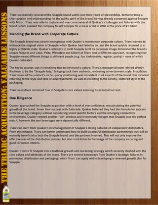 18
THETRIARCACQUISITION:VALUABLELESSONS
Triarc successfully recovered the Snapple brand within just three years of stewardship, demonstrating a
clear passion and understanding for the quirky spirit of the brand, having already competed against Snapple
with Mistic. Triarc was able to capture and overcome several of Quaker’s challenges and failures with the
brand, which enabled the company to sell Snapple for a mass profit in 2000 at the price of $1 billion.
Blending the Brand with Corporate Culture
The Snapple brand was clearly incongruous with Quaker’s mainstream corporate culture. Triarc learned to
embrace the original vision of Snapple which Quaker had failed to do, and the brand quickly returned to a
highly profitable state. Quaker’s attempts to mold Snapple to fit its corporate image diminished the brand’s
unique features and value. Peltz, Weinstein and Gilbert at Triarc took a different approach, recognizing that
Snapple meant different things to different people (e.g. fun, fashionable, regular, quirky) - none of which
Quaker cultivated.
The key to success was in remaining true to the brand’s culture. Triarc’s managerial team rehired Wendy
Kaufman to be the “Snapple lady,” bringing back their authentic, endearing advertisement style. In addition,
Triarc ensured the product’s niche, quirky positioning was consistent in all aspects of the brand, this included
returning to the style and tone of advertisements, as well as reverting to the kitschy, cluttered style of the
packaging.
Triarc executives remained true to Snapple’s core values ensuring its eventual success.
Due Diligence
Quaker approached the Snapple acquisition with a level of overconfidence, miscalculating the potential
growth of the brand. Given their success with Gatorade, Quaker believed they had the formula for success
in the beverage category without considering brand specific factors and the emerging competitive
environment. Quaker needed another “win” product and erroneously thought that Snapple was the perfect
match, however the two beverages were dynamically different.
Triarc can learn from Quaker’s mismanagement of Snapple’s strong network of independent distributors.
From this mistake, Triarc can better understand how to build successful distribution partnerships that will be
mutually beneficial to both the Snapple brand, and the partners involved. This will not only improve the
effectiveness of the distribution process, but also contributes to the image of the company as caring and
good corporate citizens.
Quaker tried to fit Snapple into a textbook growth and marketing strategy which severely clashed with the
core values and attributes of the brand. There are several takeaways from Quaker’s strategic failures in
promotion, distribution and packaging, which Triarc can apply whilst developing a renewed growth plan for
Snapple.
 