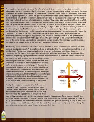 22
SNAPPLE:AFashionBRAND
A strong brand personality increases the value of a brand. It can be a way to create a competitive
advantage over other companies. By developing an essence, characteristics, and psychographic elements
to a brand, it creates a persona that can be relatable. Consumers find it easier to connect to a personality
than to a generic product. If a brand has personality, then consumers can start to build a relationship with
that brand and emulate that personality. Consumers are able to express themselves through the brand’s
offerings. Fashion brands are often aspirational in nature. They create a personality and lifestyle to which
their customers aspire to achieve. For example, famed fashion house Chanel has developed a personality
over the years that its customers desire to embody. The Chanel woman is classic, elegant, timeless and
feminine. She is wealthy and carries herself with style and grace. She has a luxurious lifestyle and enjoys
the finer things in life. The Chanel woman is fictional, however she is figure that women can aspire to
be. Snapple has also been successful in creating a brand personality and community around its brand. Its
consumers can relate to the quirky and offbeat nature of brand, and connect with the diverse and
irreverent community. Snapple is edgy, unique, and outspoken. Wendy Kaufman as the spokesperson
embodied the characteristics of the Snapple brand. She gave strength to the Snapple brand and put a
face to the name. Wendy was relatable, inspirational and personable. This strong personality increases
the value of the Snapple brand in the same way it does for fashion brands.
Additionally, brand resonance with fashion brands is similar to brand resonance with Snapple. For both,
salience is not good enough. A general knowledge of a brand will maybe stimulate recall, but that is not
good enough. Feelings and judgements about the brand are perhaps one step higher. However,
companies aim for the top, desiring to build relationships with their consumers. They want to establish
deep and long-lasting loyalty with their customers. When a company is able to establish a relationship
between brand and customer, they are building trust and
a meaningful connection. Fashion brands resonate with
consumers at all levels of the brand resonance pyramid
(refer to brand resonance exhibit/page #) However the
strong brands lie at the top of the pyramid, establishing
loyal relationships. Snapple holds a loyal customer base
and has been successful in establishing these meaningful
relationships. However, the brand has lost some of impact
and popularity is declining. Snapple needs to find a way
to stay at the top of the pyramid, strengthen ties to the
brand, and provide value and meaning to consumers.
Finally, the emotional connection that fashion brands
create with their consumers can sometimes reach
Lovemark levels. Marketing agency Saatchi & Saatchi
developed the concept of the Lovemark: brands that
deliver beyond the expectations of consumers. They
inspire, they reach the heart, and they are irreplaceable to the consumer. These brands establish deep
emotional connections to their consumers and become an important part of their lives (Saachi & Saachi
2013). Fashion brands become Lovemarks when consumers will go out of their way to shop in their store.
They wear them and feel like they fit in with the brand. These consumers can’t see their lives being the
same without their favourite brand of jeans or shoes in their life.
 