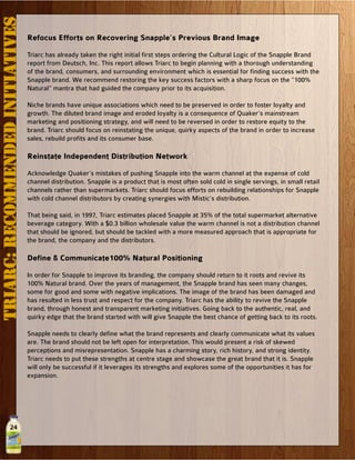 24
Refocus Efforts on Recovering Snapple’s Previous Brand Image
Triarc has already taken the right initial first steps ordering the Cultural Logic of the Snapple Brand
report from Deutsch, Inc. This report allows Triarc to begin planning with a thorough understanding
of the brand, consumers, and surrounding environment which is essential for finding success with the
Snapple brand. We recommend restoring the key success factors with a sharp focus on the “100%
Natural” mantra that had guided the company prior to its acquisition.
Niche brands have unique associations which need to be preserved in order to foster loyalty and
growth. The diluted brand image and eroded loyalty is a consequence of Quaker’s mainstream
marketing and positioning strategy, and will need to be reversed in order to restore equity to the
brand. Triarc should focus on reinstating the unique, quirky aspects of the brand in order to increase
sales, rebuild profits and its consumer base.
Reinstate Independent Distribution Network
Acknowledge Quaker’s mistakes of pushing Snapple into the warm channel at the expense of cold
channel distribution. Snapple is a product that is most often sold cold in single servings, in small retail
channels rather than supermarkets. Triarc should focus efforts on rebuilding relationships for Snapple
with cold channel distributors by creating synergies with Mistic’s distribution.
That being said, in 1997, Triarc estimates placed Snapple at 35% of the total supermarket alternative
beverage category. With a $0.3 billion wholesale value the warm channel is not a distribution channel
that should be ignored, but should be tackled with a more measured approach that is appropriate for
the brand, the company and the distributors.
Define & Communicate100% Natural Positioning
In order for Snapple to improve its branding, the company should return to it roots and revive its
100% Natural brand. Over the years of management, the Snapple brand has seen many changes,
some for good and some with negative implications. The image of the brand has been damaged and
has resulted in less trust and respect for the company. Triarc has the ability to revive the Snapple
brand, through honest and transparent marketing initiatives. Going back to the authentic, real, and
quirky edge that the brand started with will give Snapple the best chance of getting back to its roots.
Snapple needs to clearly define what the brand represents and clearly communicate what its values
are. The brand should not be left open for interpretation. This would present a risk of skewed
perceptions and misrepresentation. Snapple has a charming story, rich history, and strong identity.
Triarc needs to put these strengths at centre stage and showcase the great brand that it is. Snapple
will only be successful if it leverages its strengths and explores some of the opportunities it has for
expansion.
TRIARC:RECOMMENDEDINITIATIVES
 