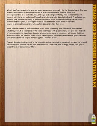 25
Wendy Kaufman proved to be a strong spokesperson and personality for the Snapple brand. She was
as sassy and outspoken as the brand itself. It is recommended that Snapple find a new
spokesperson that is as authentic, real, and edgy as the original Wendy. Find someone that will
connect with the target audience of Snapple and bring character back to the brand. A spokesperson
will also give Snapple the ability to address the Quaker years. Instead of avoiding the marketing
blunders of those years, a spokesperson could be used to talk about those years with a
tongue-in-cheek attitude, and how Snapple is back and better than ever.
Since Snapple is seen as a fashion brand, Triarc needs to keep up with consumers, and listen to
what they want. It is essential that the brand reconnects with its consumers, and tries new methods
of communication to stay ahead. Keeping a finger on the pulse of consumers will ensure that their
wants and needs are met in a timely matter. Creating multi sensory experiences that go further than
their expectations will help to make Snapple a Lovemark brand.
Overall, Snapple should go back to the original branding that made it successful. Innovate the original
personality that Snapple started with. The brand can come back with an edgy, offbeat, and quirky
splash that their consumers will love.
TRIARC:RECOMMENDEDINITIATIVES
 