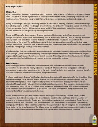 7
SWOTAnalysis:Implications
Key Implications
Strengths
Wide Product Line: Snapple’s product line offers consumers a large variety of all natural flavors to choose
from. The use of all natural ingredients is in line with industry health trends, presenting consumers with a
healthier option. This in turn has provided them with a major competitive advantage in the segment.
Strong Brand Image / Heritage / Meaning: Snapple is classified as a strong, authentic, premium beverage
that is both personal and fun. The Snapple brand reflects a fun and quirky image that stands out in the mind
of their consumers. This key differentiating factor and USP has undoubtedly pushed the company to
succeed and should not be ignored by acquiring companies.
Strong and Meaningful Spokesperson: Snapple has been able to create a significant amount of equity
through past offbeat promotional and marketing efforts. Wendy the “Snapple Lady” is a strong, well-liked
spokesperson, with a relatable persona that represents the brand’s values and encapsulates the
‘authenticity’ of the brand. The ability to connect with their consumers in meaningful and lasting ways
through promotional characters such as Wendy underlines one of their core competencies, and has helped
build out a strong image and high levels of awareness.
Well-Established Distribution Network: these relationships have been injured through the acquisition of the
brand through Quaker. However the strong relationships with the independent distributors have played a
large part to Snapple’s growth, value, and overall success. These key relationships have provided Snapple
with a competitive foothold in the cold channel, and must be carefully fostered.
Weaknesses
Many of Snapple’s weaknesses stem from the brand’s poor product differentiation under Quaker’s
stewardship. The brand lacks clearly established points-of-difference from its competitors within the
segment and by extension; a weakness lies in the ability to define distinctive, appealing consumer benefits
that effectively drive increased consumption and growth in sales.
A related weakness is Snapple’s difficulty establishing clear, actionable associations for the brand that drive
independent usage. As a “fashion” brand, Snapple use typically requires social reinforcement, and the
desirability of the product relies on perceived popularity. Consumption is directly correlated with the
intensity of Snapple use by others in the immediate social environment. This consumer behaviour means
that Snapple can easily fall out of fashion; brand perception and usage is more difficult to control than if
there was more conceptual coherence of the brand. That would provide clear points of difference and
consumer benefits driving consumer behaviour.
Where entrepreneurial spirit and authenticity was an integral factor of early success, under Quaker,
management that did not understand the brand became a detrimental weakness. One of Snapple’s key
strengths prior to acquisition by Quaker was its oddball promotion and niche positioning. These factors
endeared Snapple with consumers, and even developed fans and followers of the brand. This essential
strength quickly turned into a weakness under new management that did not recognize the importance of
these factors to the brand’s success. The diluted brand personality under new management resulted in poor
brand perception from consumers who felt betrayed by the brand that they felt had “sold-out”.
 