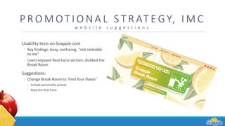 P R O M OT I O N A L S T R AT E G Y, I M C
w e b s i t e s u g g e s t i o n s
Usability tests on Snapple.com
◦ Key findings: busy, confusing, “not relatable
to me”
◦ Users enjoyed Real Facts section; disliked the
Break Room
Suggestions:
◦ Change Break Room to ‘Find Your Flavor’
◦ Include personality quizzes
◦ Keep the Real Facts
 