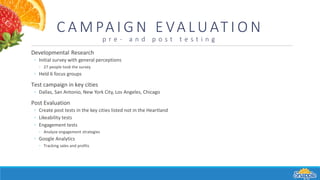 C A M PA I G N E VA LUAT I O N
p r e - a n d p o s t t e s t i n g
Developmental Research
◦ Initial survey with general perceptions
◦ 27 people took the survey
◦ Held 6 focus groups
Test campaign in key cities
◦ Dallas, San Antonio, New York City, Los Angeles, Chicago
Post Evaluation
◦ Create post tests in the key cities listed not in the Heartland
◦ Likeability tests
◦ Engagement tests
◦ Analyze engagement strategies
◦ Google Analytics
◦ Tracking sales and profits
 