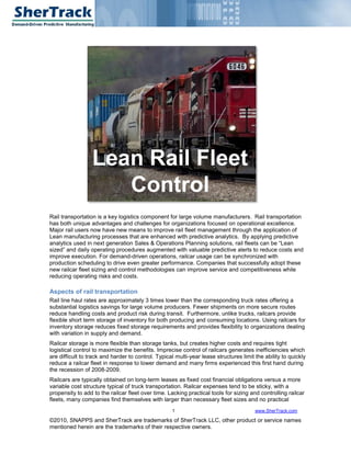 Lean Rail Fleet
                     Control
Rail transportation is a key logistics component for large volume manufacturers. Rail transportation
has both unique advantages and challenges for organizations focused on operational excellence.
Major rail users now have new means to improve rail fleet management through the application of
Lean manufacturing processes that are enhanced with predictive analytics. By applying predictive
analytics used in next generation Sales & Operations Planning solutions, rail fleets can be “Lean
sized” and daily operating procedures augmented with valuable predictive alerts to reduce costs and
improve execution. For demand-driven operations, railcar usage can be synchronized with
production scheduling to drive even greater performance. Companies that successfully adopt these
new railcar fleet sizing and control methodologies can improve service and competitiveness while
reducing operating risks and costs.

Aspects of rail transportation
Rail line haul rates are approximately 3 times lower than the corresponding truck rates offering a
substantial logistics savings for large volume producers. Fewer shipments on more secure routes
reduce handling costs and product risk during transit. Furthermore, unlike trucks, railcars provide
flexible short term storage of inventory for both producing and consuming locations. Using railcars for
inventory storage reduces fixed storage requirements and provides flexibility to organizations dealing
with variation in supply and demand.
Railcar storage is more flexible than storage tanks, but creates higher costs and requires tight
logistical control to maximize the benefits. Imprecise control of railcars generates inefficiencies which
are difficult to track and harder to control. Typical multi-year lease structures limit the ability to quickly
reduce a railcar fleet in response to lower demand and many firms experienced this first hand during
the recession of 2008-2009.
Railcars are typically obtained on long-term leases as fixed cost financial obligations versus a more
variable cost structure typical of truck transportation. Railcar expenses tend to be sticky, with a
propensity to add to the railcar fleet over time. Lacking practical tools for sizing and controlling railcar
fleets, many companies find themselves with larger than necessary fleet sizes and no practical
                                                    1                                   www.SherTrack.com

©2010, SNAPPS and SherTrack are trademarks of SherTrack LLC, other product or service names
mentioned herein are the trademarks of their respective owners.
 