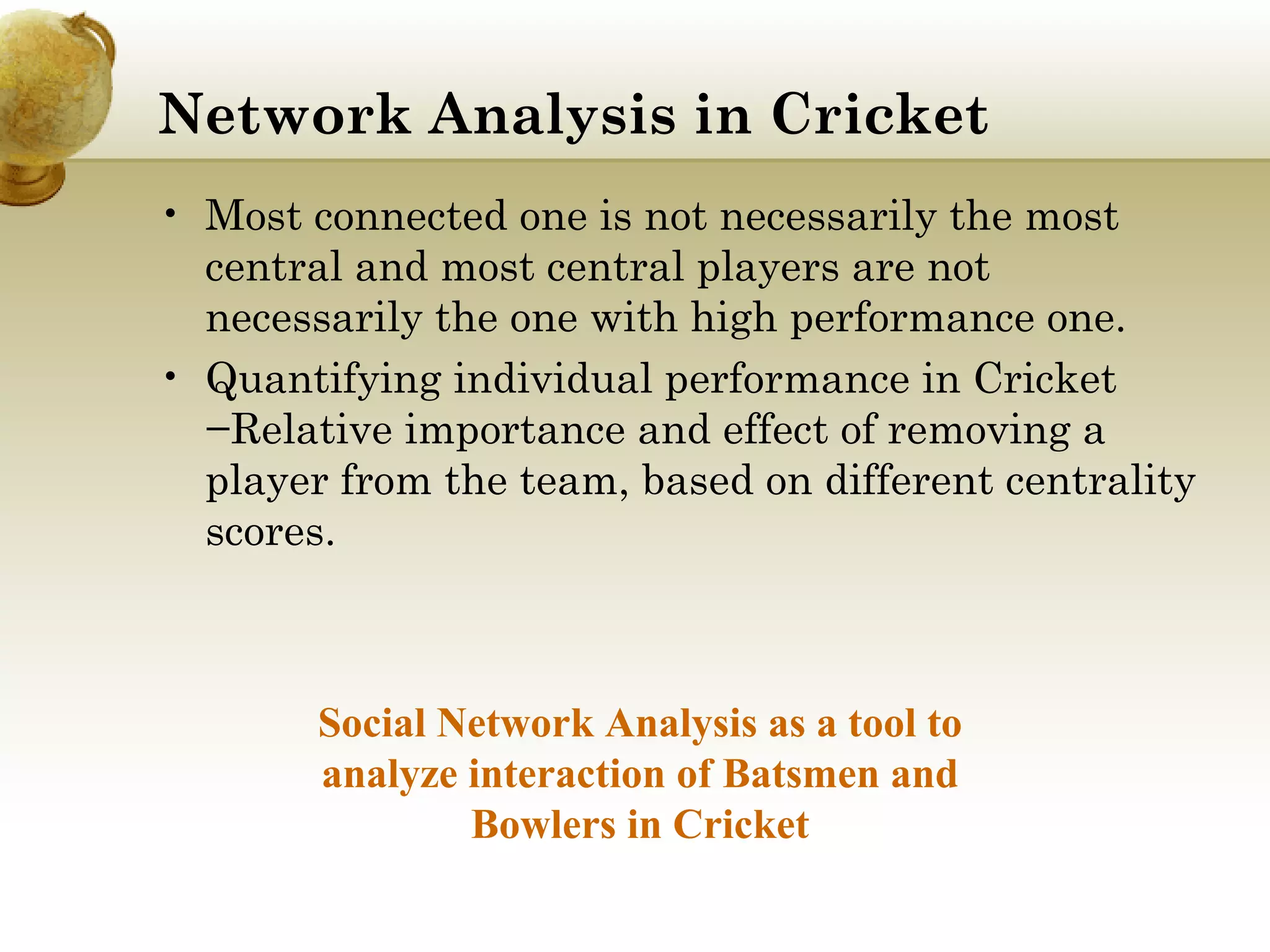 Network Analysis in Cricket 
• Most connected one is not necessarily the most
central and most central players are not
necessarily the one with high performance one.
• Quantifying individual performance in Cricket
−Relative importance and effect of removing a
player from the team, based on different centrality
scores.

Social Network Analysis as a tool to
analyze interaction of Batsmen and
Bowlers in Cricket

 