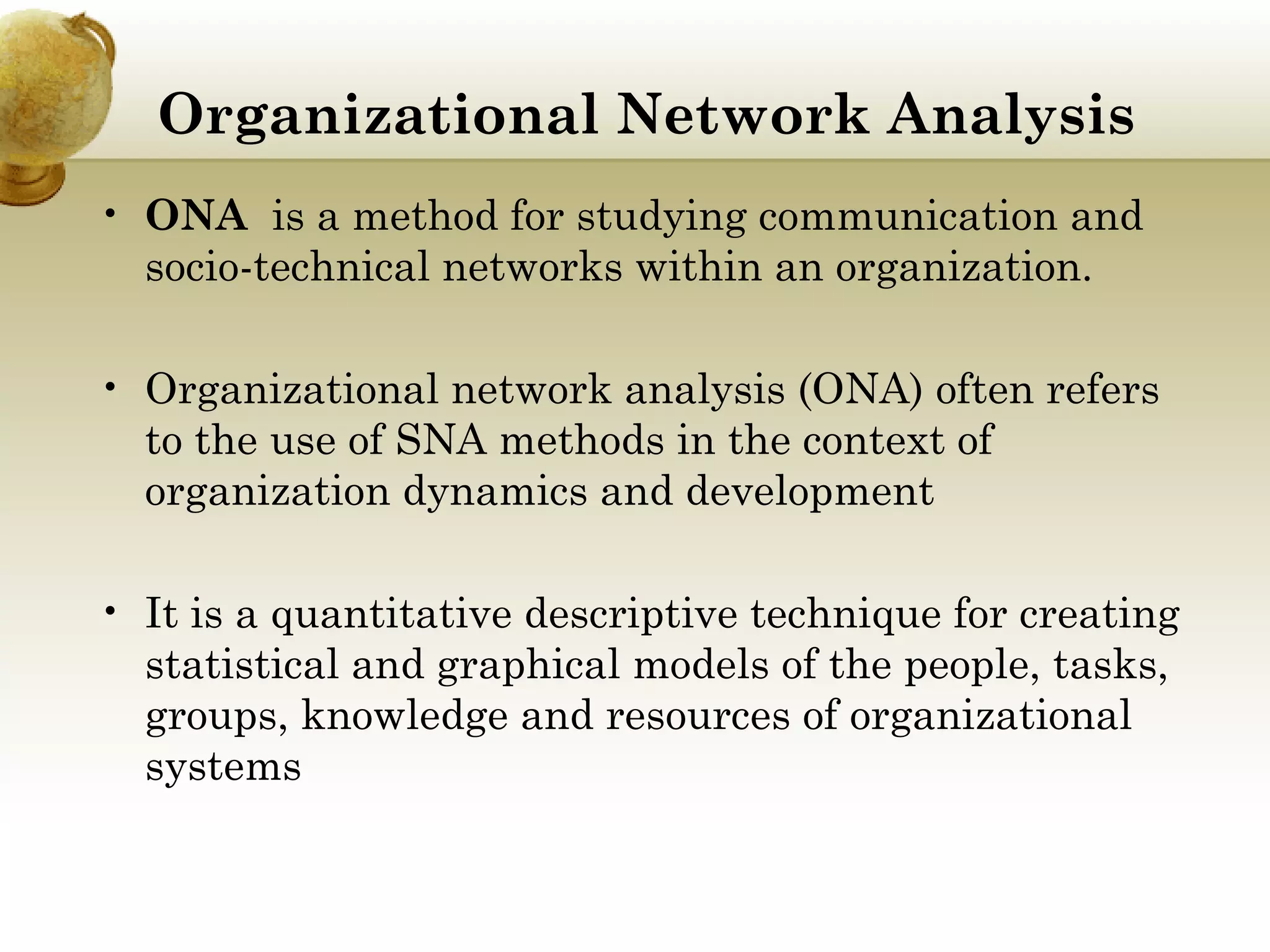 Organizational Network Analysis 
• ONA  is a method for studying communication and
socio-technical networks within an organization.
• Organizational network analysis (ONA) often refers
to the use of SNA methods in the context of
organization dynamics and development
• It is a quantitative descriptive technique for creating
statistical and graphical models of the people, tasks,
groups, knowledge and resources of organizational
systems

 