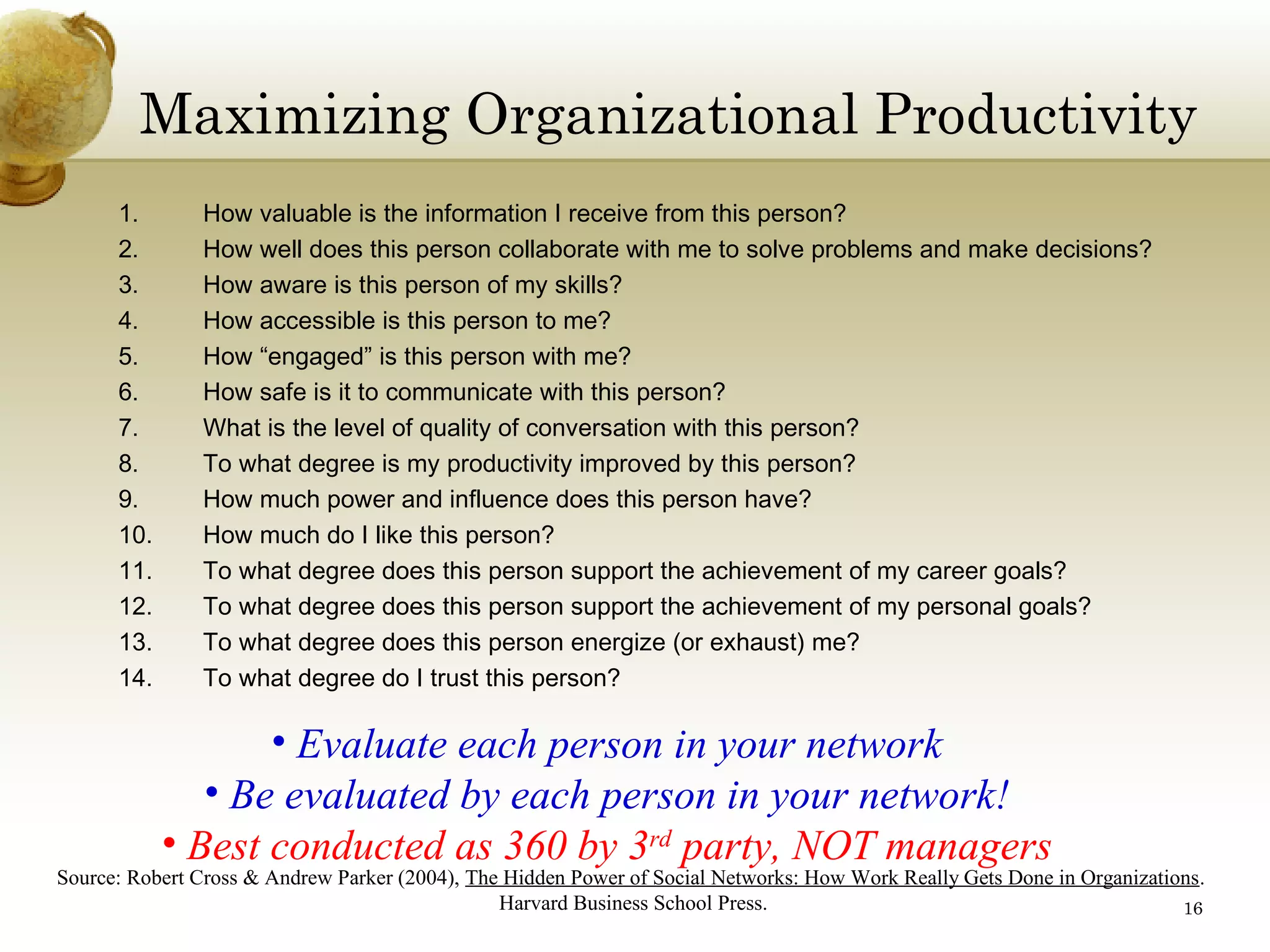 Maximizing Organizational Productivity
1.
2.
3.
4.
5.
6.
7.
8.
9.
10.
11.
12.
13.
14.

How valuable is the information I receive from this person?
How well does this person collaborate with me to solve problems and make decisions?
How aware is this person of my skills?
How accessible is this person to me?
How “engaged” is this person with me?
How safe is it to communicate with this person?
What is the level of quality of conversation with this person?
To what degree is my productivity improved by this person?
How much power and influence does this person have?
How much do I like this person?
To what degree does this person support the achievement of my career goals?
To what degree does this person support the achievement of my personal goals?
To what degree does this person energize (or exhaust) me?
To what degree do I trust this person?

• Evaluate each person in your network
• Be evaluated by each person in your network!
• Best conducted as 360 by 3rd party, NOT managers

Source: Robert Cross & Andrew Parker (2004), The Hidden Power of Social Networks: How Work Really Gets Done in Organizations.
Harvard Business School Press.
16

 