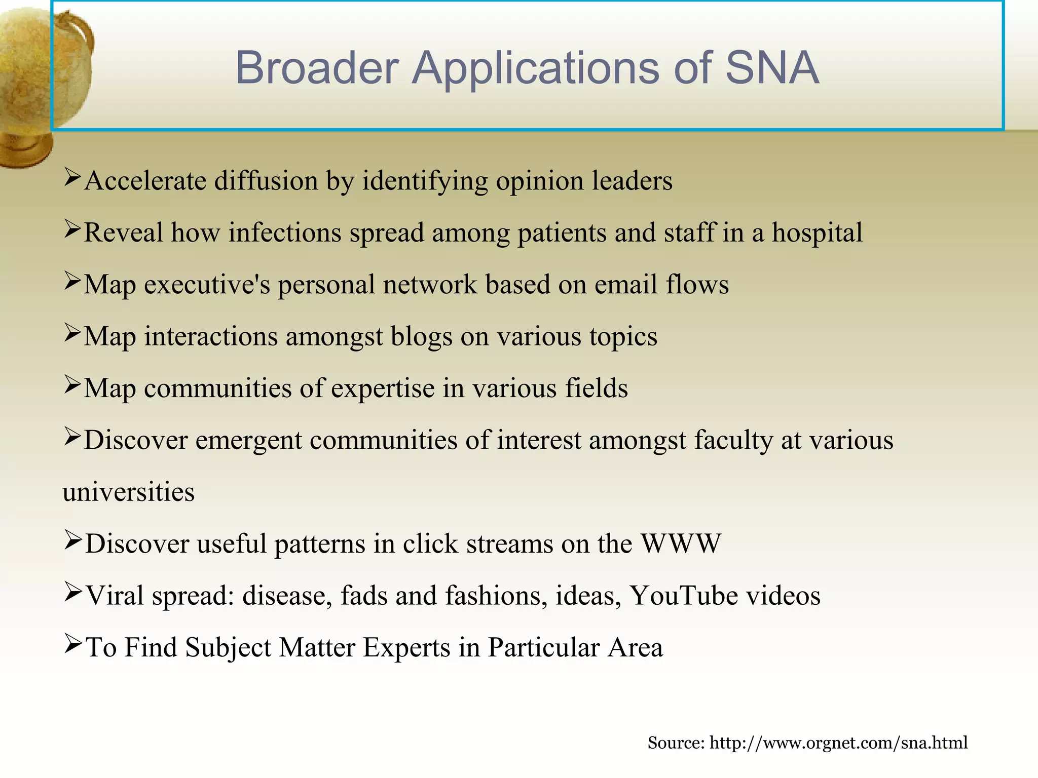 Broader Applications of SNA
Accelerate diffusion by identifying opinion leaders
Reveal how infections spread among patients and staff in a hospital
Map executive's personal network based on email flows
Map interactions amongst blogs on various topics
Map communities of expertise in various fields
Discover emergent communities of interest amongst faculty at various

universities
Discover useful patterns in click streams on the WWW
Viral spread: disease, fads and fashions, ideas, YouTube videos
To Find Subject Matter Experts in Particular Area

17

Source: http://www.orgnet.com/sna.html

 