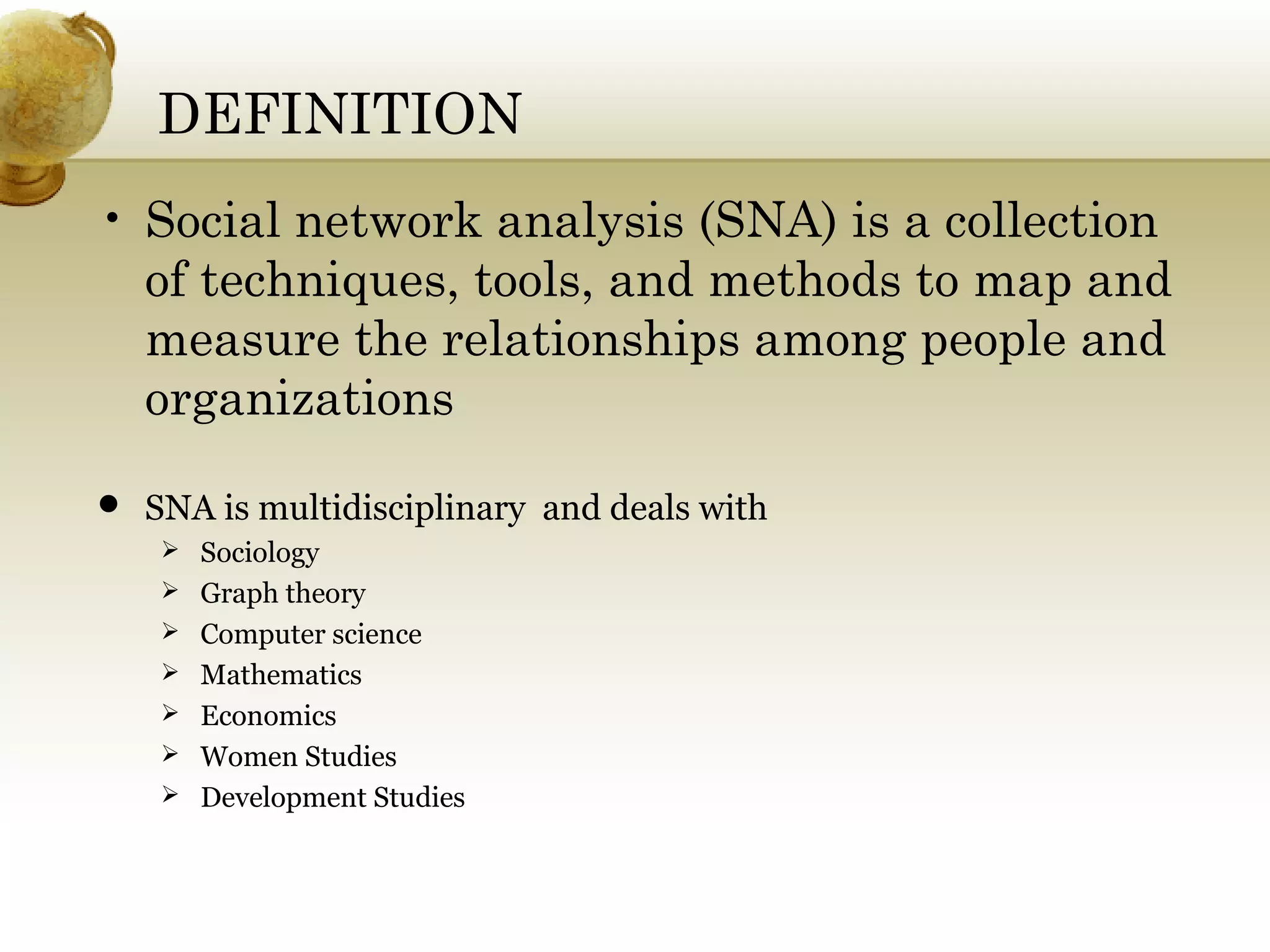 DEFINITION
• Social network analysis (SNA) is a collection
of techniques, tools, and methods to map and
measure the relationships among people and
organizations
 SNA is multidisciplinary and deals with
 Sociology
 Graph theory
 Computer science
 Mathematics
 Economics
 Women Studies
 Development Studies

 