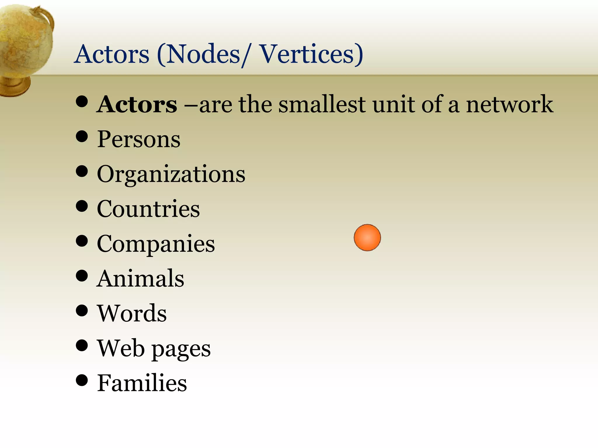 Actors (Nodes/ Vertices)
 Actors –are the smallest unit of a network
 Persons
 Organizations
 Countries
 Companies
 Animals
 Words
 Web pages
 Families

 