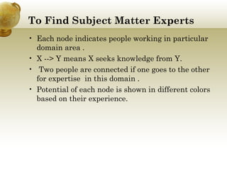 To Find Subject Matter Experts
• Each node indicates people working in particular
domain area .
• X --> Y means X seeks knowledge from Y.
•  Two people are connected if one goes to the other
for expertise  in this domain .
• Potential of each node is shown in different colors
based on their experience.

 