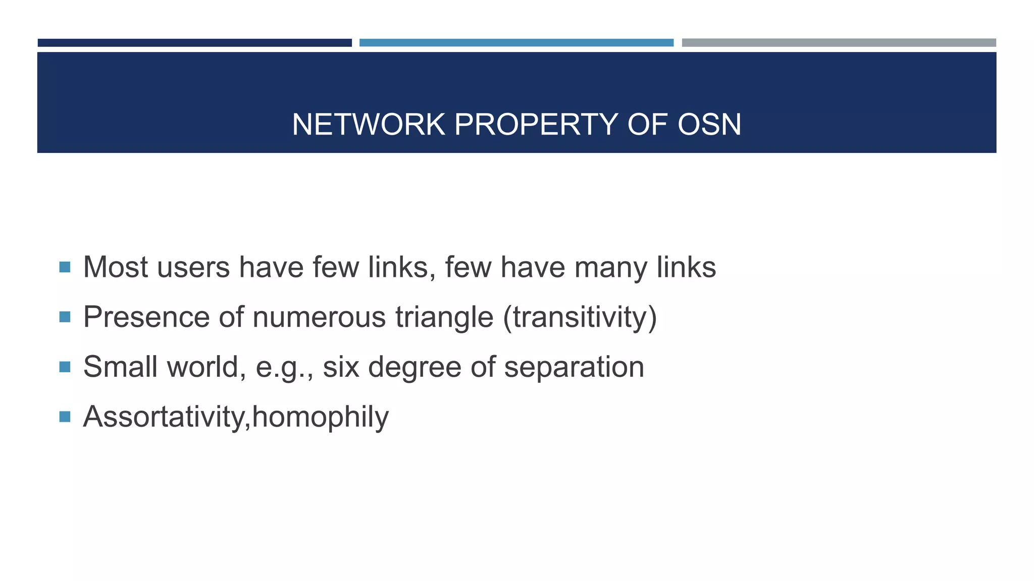 NETWORK PROPERTY OF OSN
 Most users have few links, few have many links
 Presence of numerous triangle (transitivity)
 Small world, e.g., six degree of separation
 Assortativity,homophily
 
