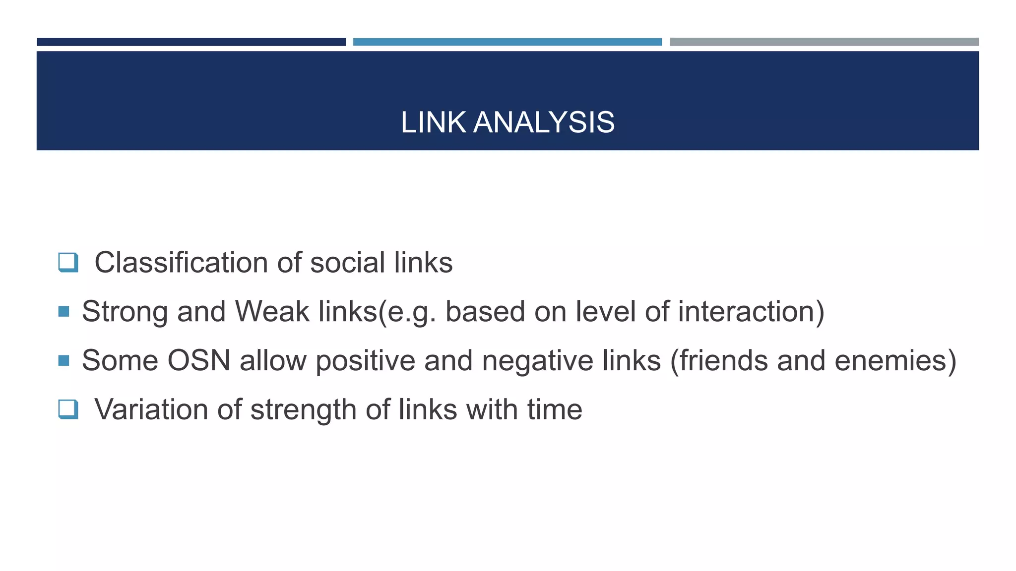 LINK ANALYSIS
 Classification of social links
 Strong and Weak links(e.g. based on level of interaction)
 Some OSN allow positive and negative links (friends and enemies)
 Variation of strength of links with time
 