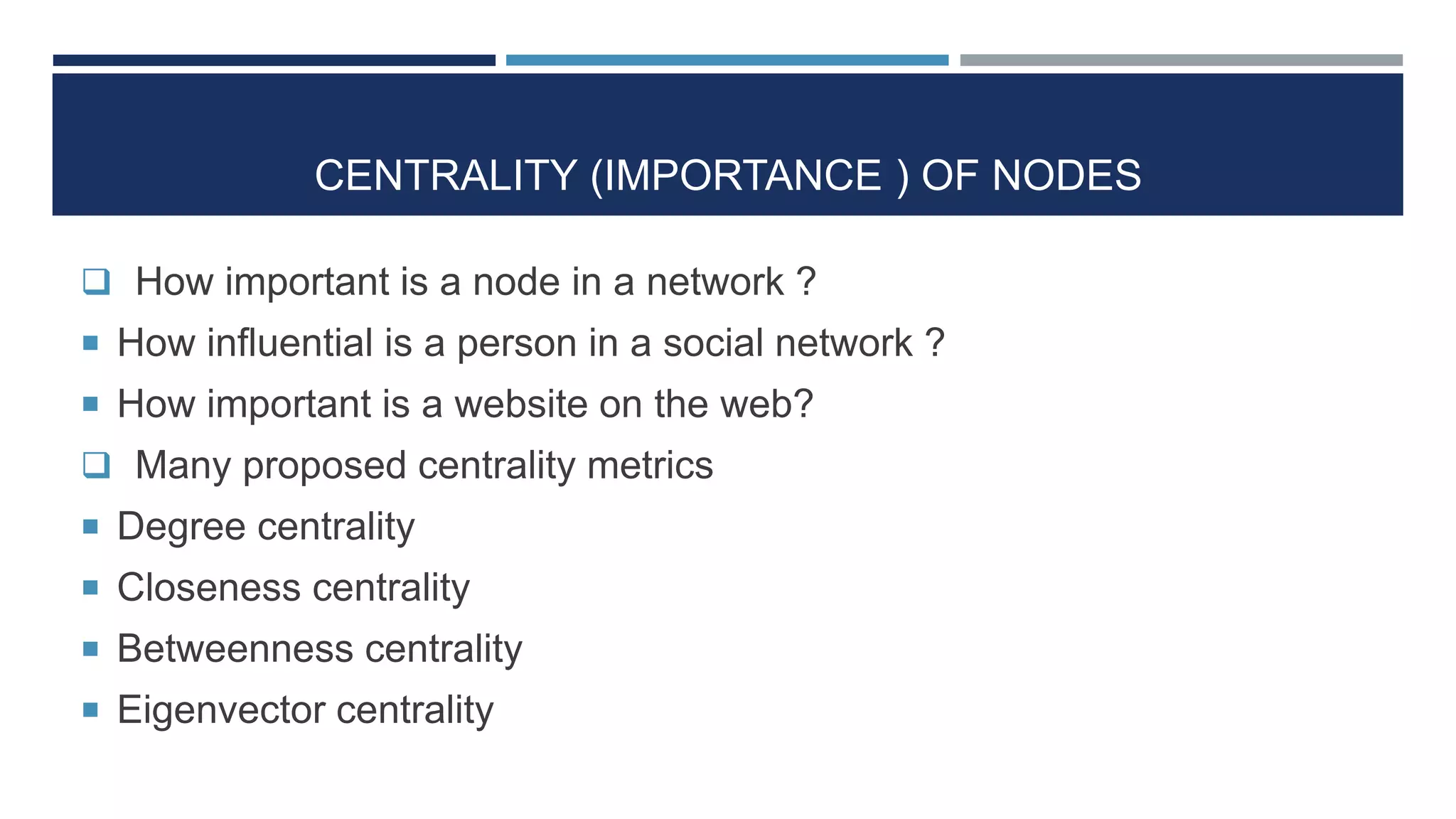 CENTRALITY (IMPORTANCE ) OF NODES
 How important is a node in a network ?
 How influential is a person in a social network ?
 How important is a website on the web?
 Many proposed centrality metrics
 Degree centrality
 Closeness centrality
 Betweenness centrality
 Eigenvector centrality
 