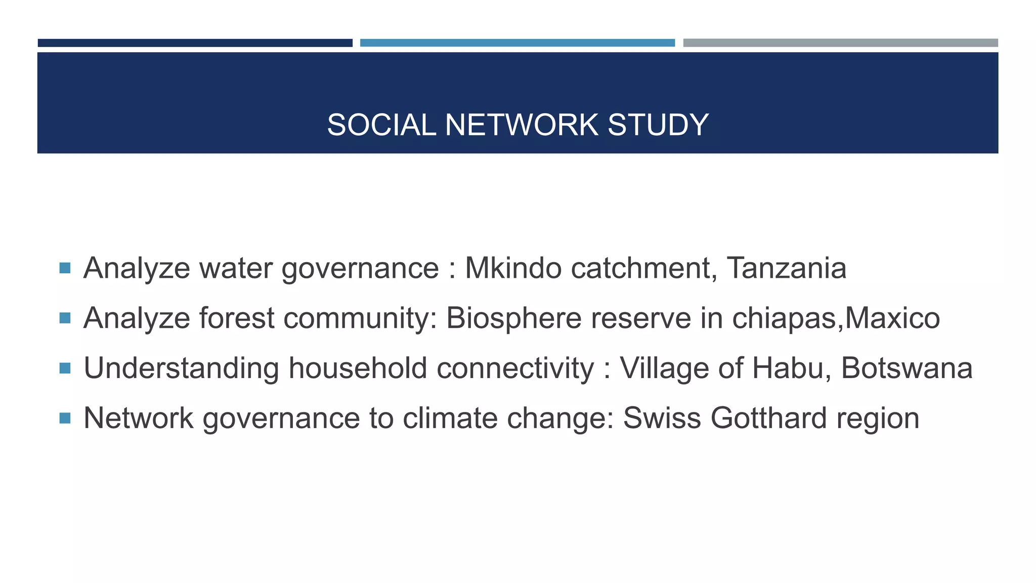 SOCIAL NETWORK STUDY
 Analyze water governance : Mkindo catchment, Tanzania
 Analyze forest community: Biosphere reserve in chiapas,Maxico
 Understanding household connectivity : Village of Habu, Botswana
 Network governance to climate change: Swiss Gotthard region
 