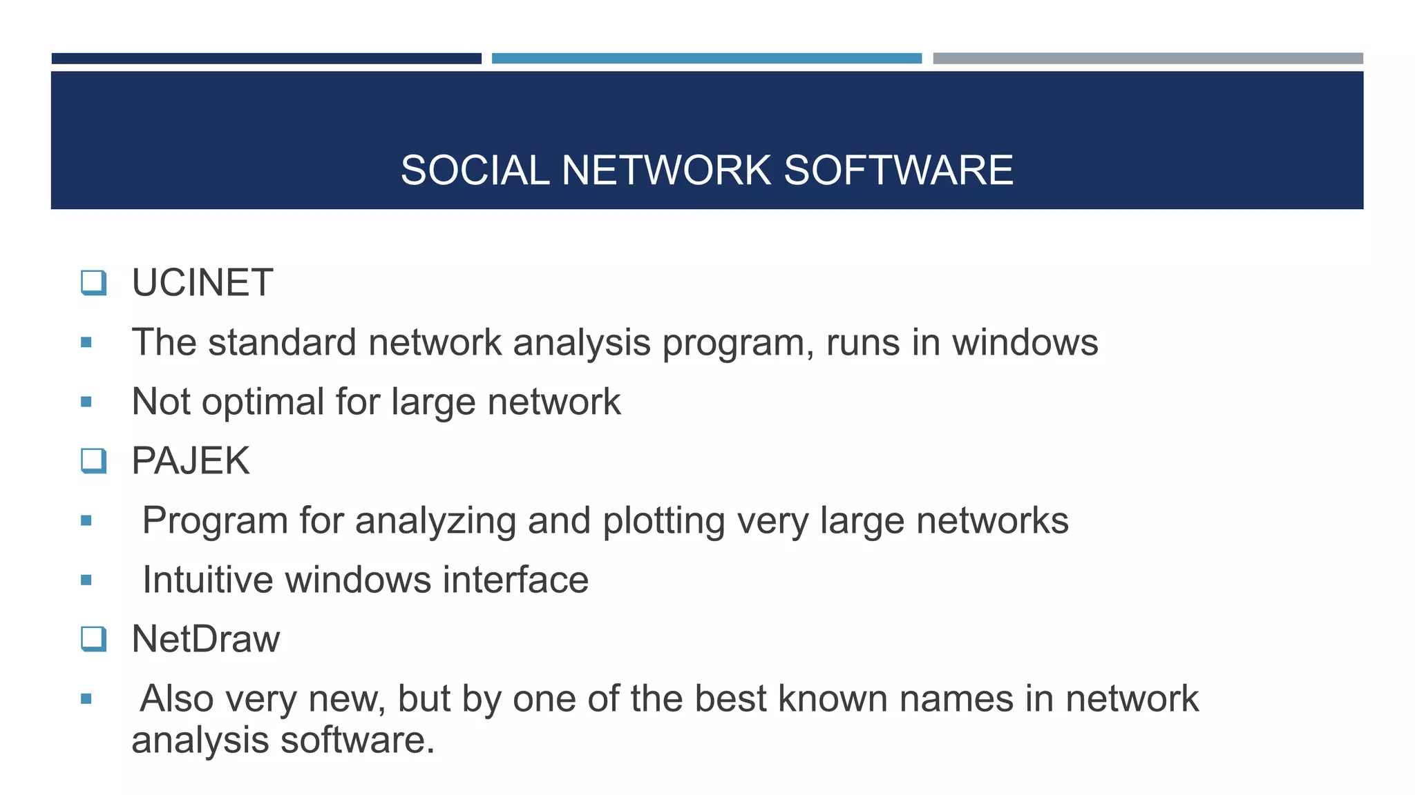 SOCIAL NETWORK SOFTWARE
 UCINET
 The standard network analysis program, runs in windows
 Not optimal for large network
 PAJEK
 Program for analyzing and plotting very large networks
 Intuitive windows interface
 NetDraw
 Also very new, but by one of the best known names in network
analysis software.
 