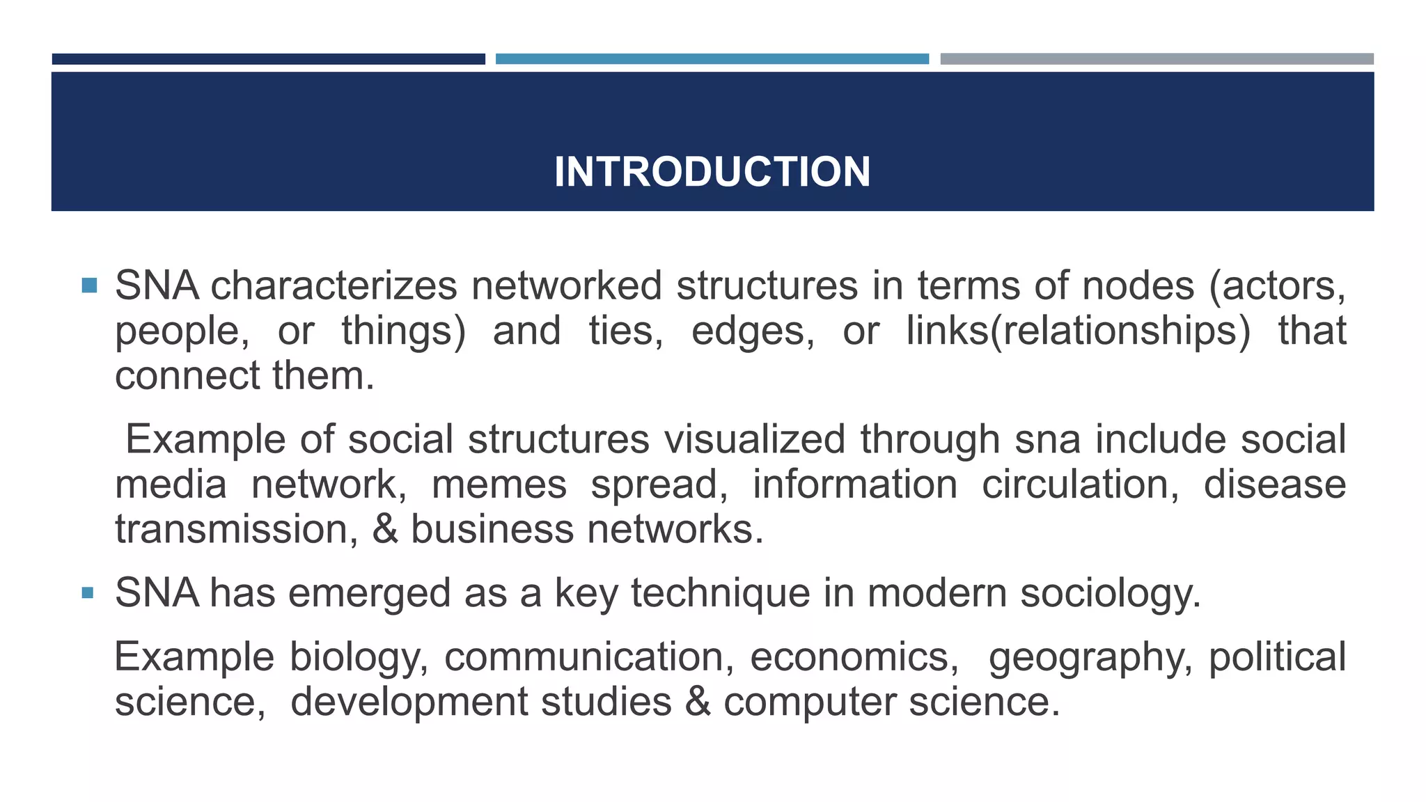 INTRODUCTION
 SNA characterizes networked structures in terms of nodes (actors,
people, or things) and ties, edges, or links(relationships) that
connect them.
Example of social structures visualized through sna include social
media network, memes spread, information circulation, disease
transmission, & business networks.
 SNA has emerged as a key technique in modern sociology.
Example biology, communication, economics, geography, political
science, development studies & computer science.
 