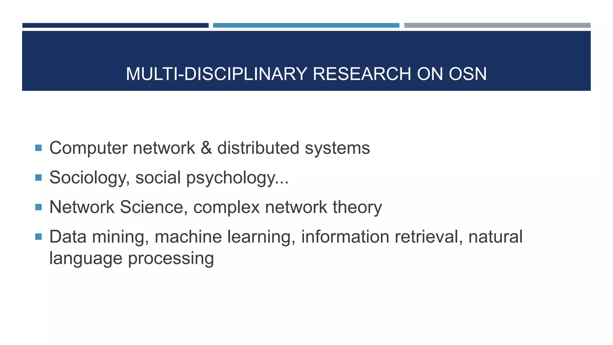MULTI-DISCIPLINARY RESEARCH ON OSN
 Computer network & distributed systems
 Sociology, social psychology...
 Network Science, complex network theory
 Data mining, machine learning, information retrieval, natural
language processing
 