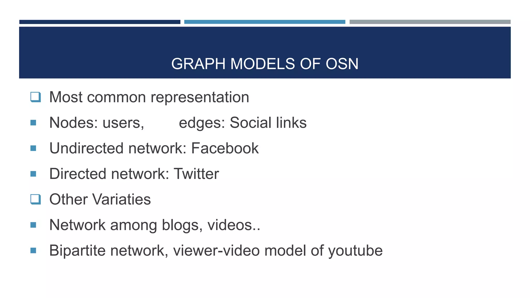 GRAPH MODELS OF OSN
 Most common representation
 Nodes: users, edges: Social links
 Undirected network: Facebook
 Directed network: Twitter
 Other Variaties
 Network among blogs, videos..
 Bipartite network, viewer-video model of youtube
 