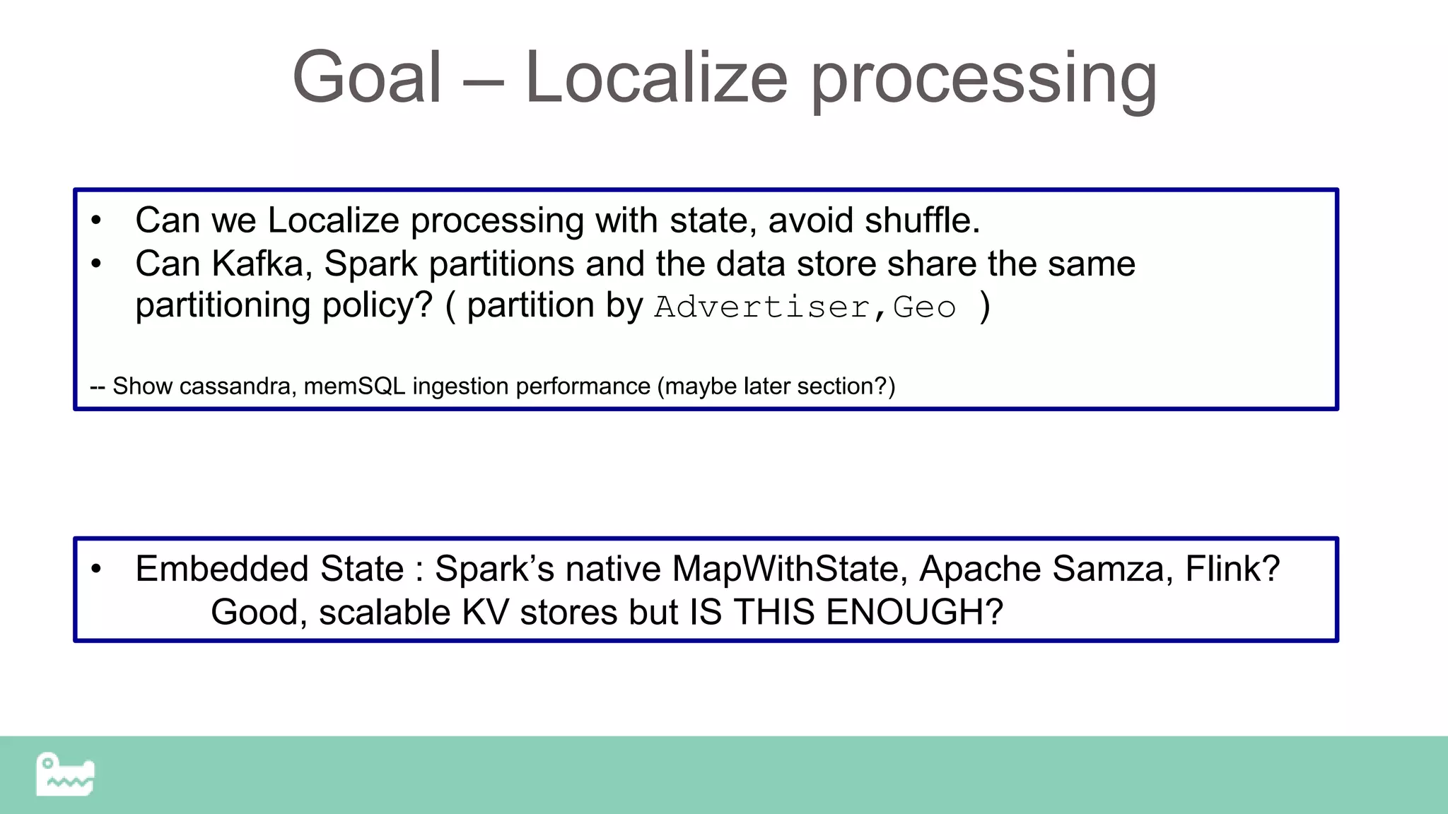 Goal – Localize processing
• Can we Localize processing with state, avoid shuffle.
• Can Kafka, Spark partitions and the data store share the same
partitioning policy? ( partition by Advertiser,Geo )
-- Show cassandra, memSQL ingestion performance (maybe later section?)
• Embedded State : Spark’s native MapWithState, Apache Samza, Flink?
Good, scalable KV stores but IS THIS ENOUGH?
 