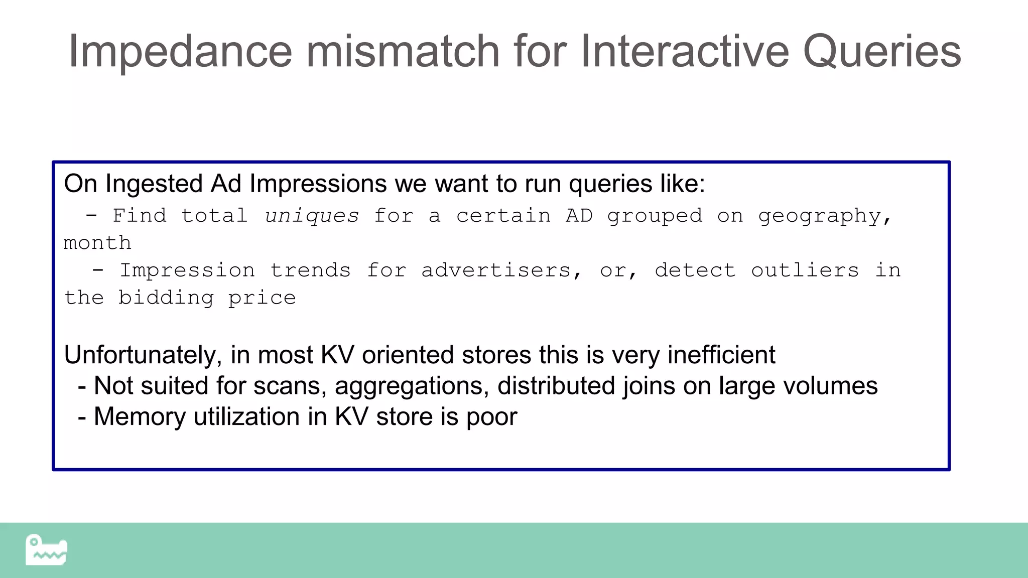 Impedance mismatch for Interactive Queries
On Ingested Ad Impressions we want to run queries like:
- Find total uniques for a certain AD grouped on geography,
month
- Impression trends for advertisers, or, detect outliers in
the bidding price
Unfortunately, in most KV oriented stores this is very inefficient
- Not suited for scans, aggregations, distributed joins on large volumes
- Memory utilization in KV store is poor
 
