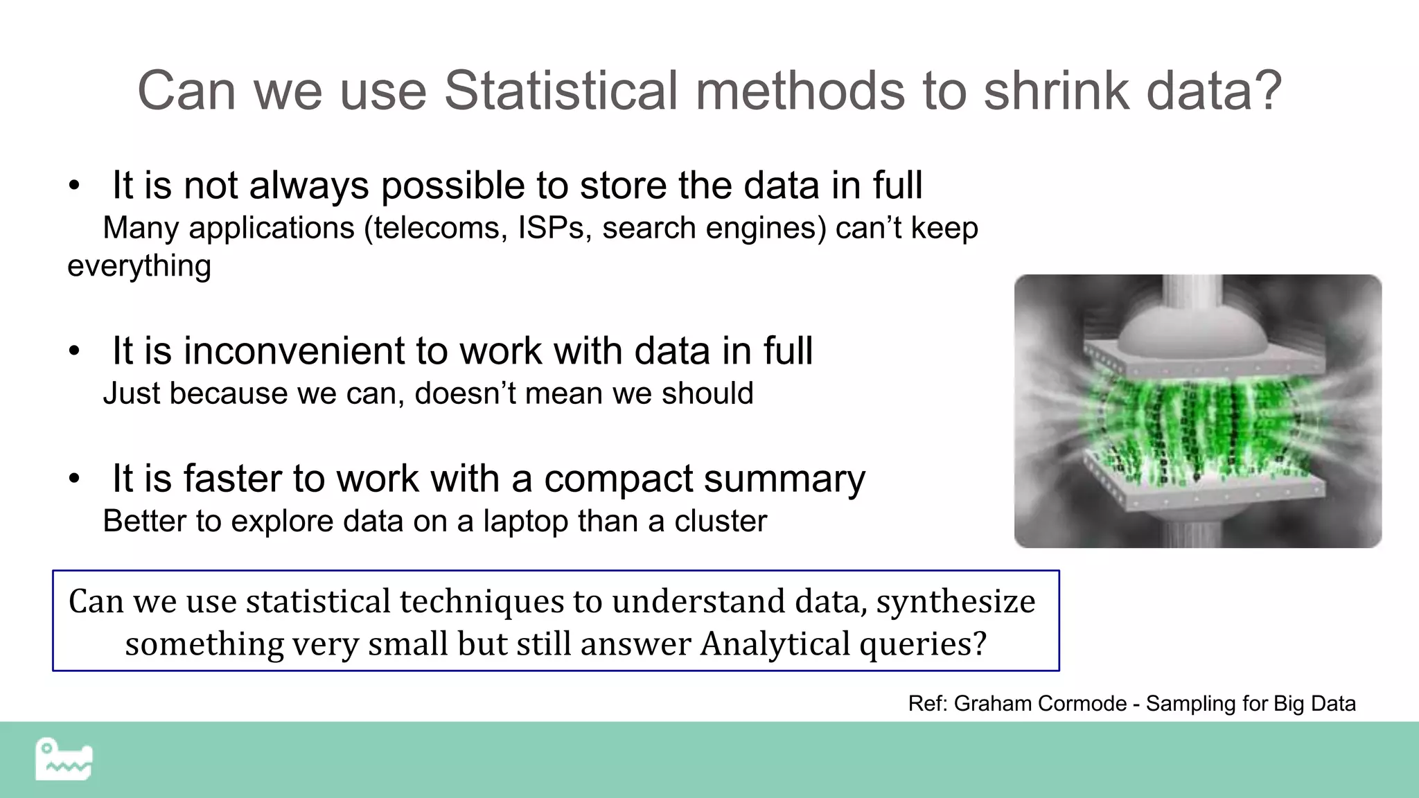 Can we use Statistical methods to shrink data?
• It is not always possible to store the data in full
Many applications (telecoms, ISPs, search engines) can’t keep
everything
• It is inconvenient to work with data in full
Just because we can, doesn’t mean we should
• It is faster to work with a compact summary
Better to explore data on a laptop than a cluster
Ref: Graham Cormode - Sampling for Big Data
Can we use statistical techniques to understand data, synthesize
something very small but still answer Analytical queries?
 
