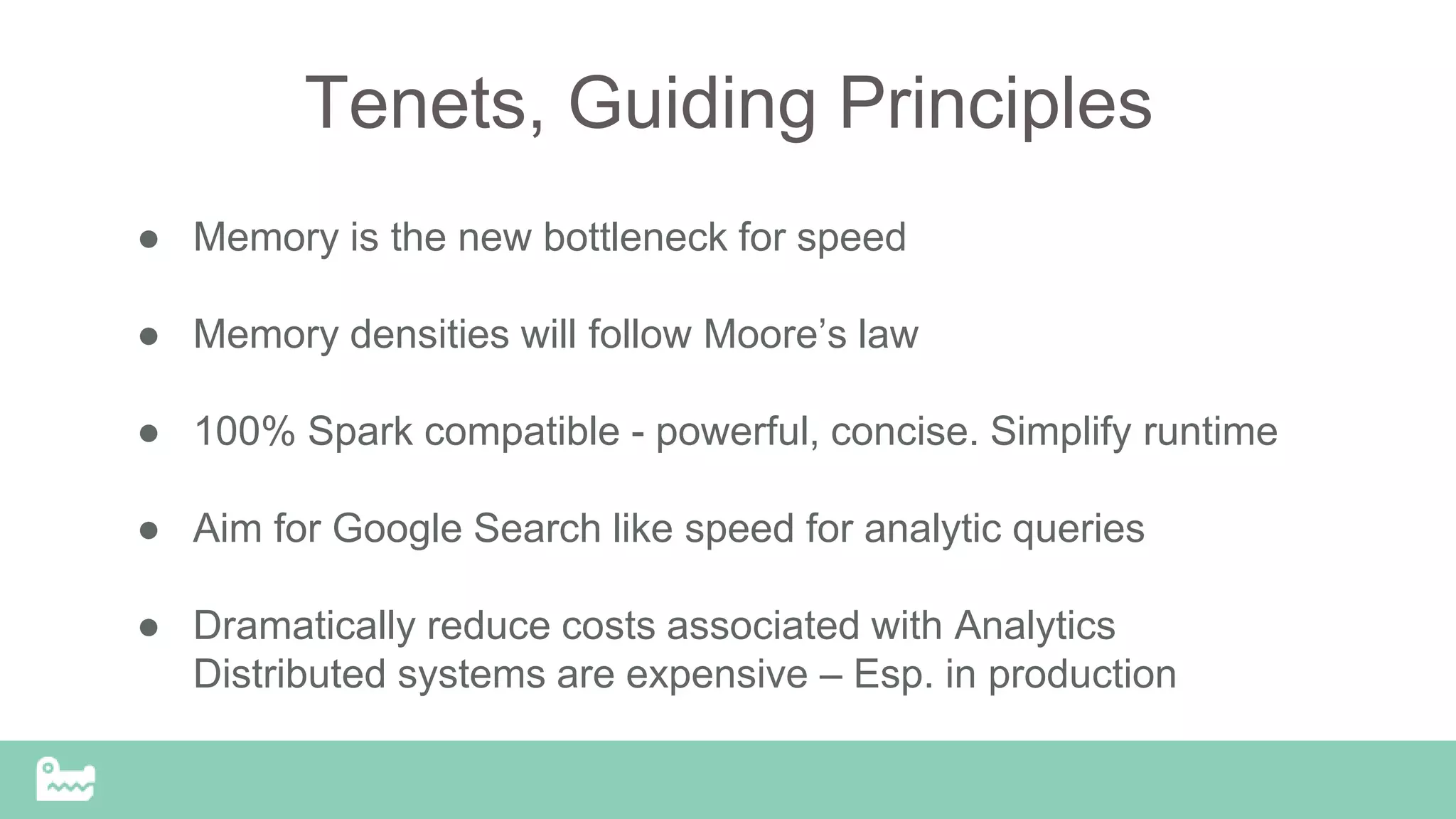 Tenets, Guiding Principles
● Memory is the new bottleneck for speed
● Memory densities will follow Moore’s law
● 100% Spark compatible - powerful, concise. Simplify runtime
● Aim for Google Search like speed for analytic queries
● Dramatically reduce costs associated with Analytics
Distributed systems are expensive – Esp. in production
 