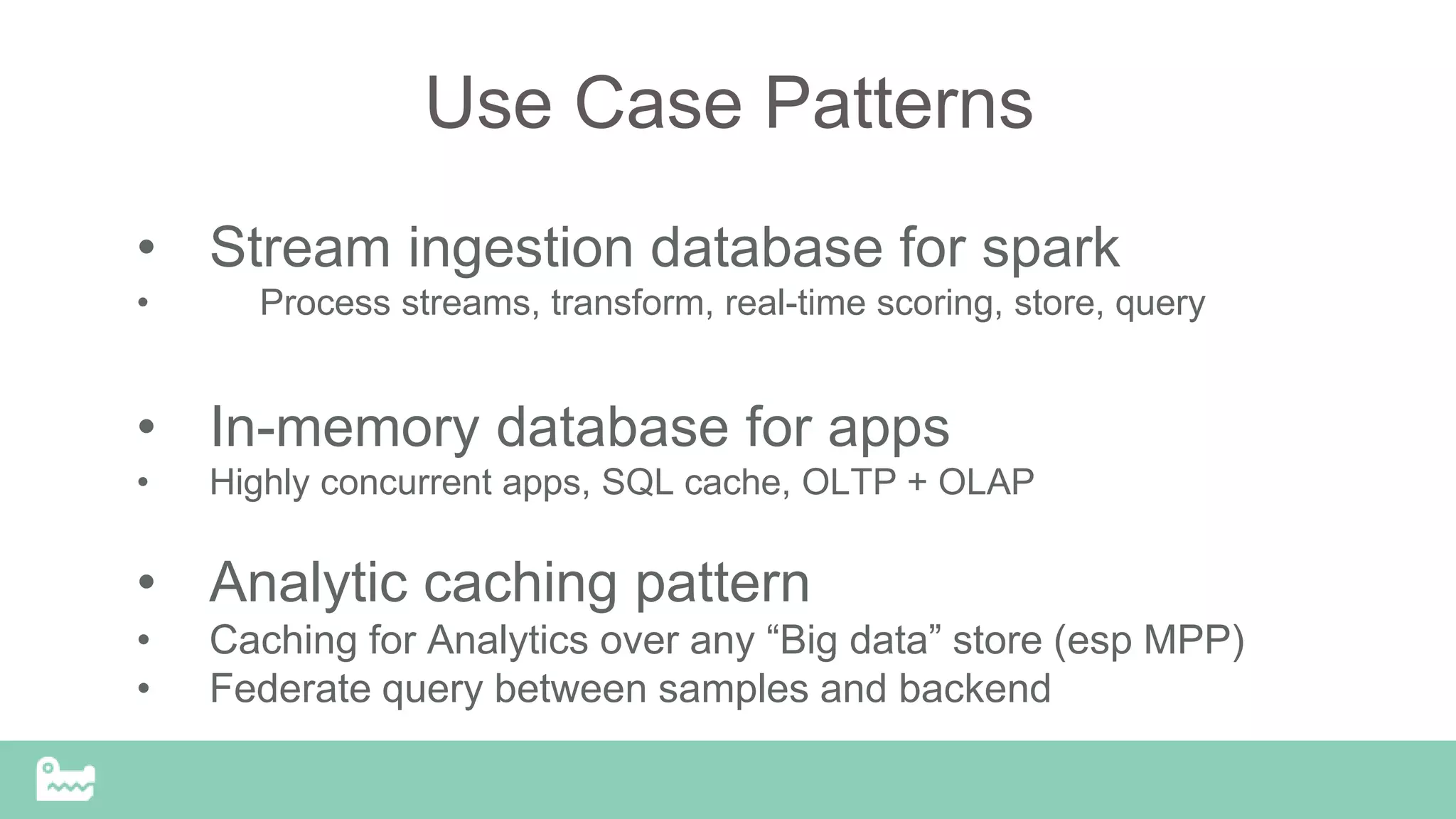 Use Case Patterns
• Stream ingestion database for spark
• Process streams, transform, real-time scoring, store, query
• In-memory database for apps
• Highly concurrent apps, SQL cache, OLTP + OLAP
• Analytic caching pattern
• Caching for Analytics over any “Big data” store (esp MPP)
• Federate query between samples and backend
 