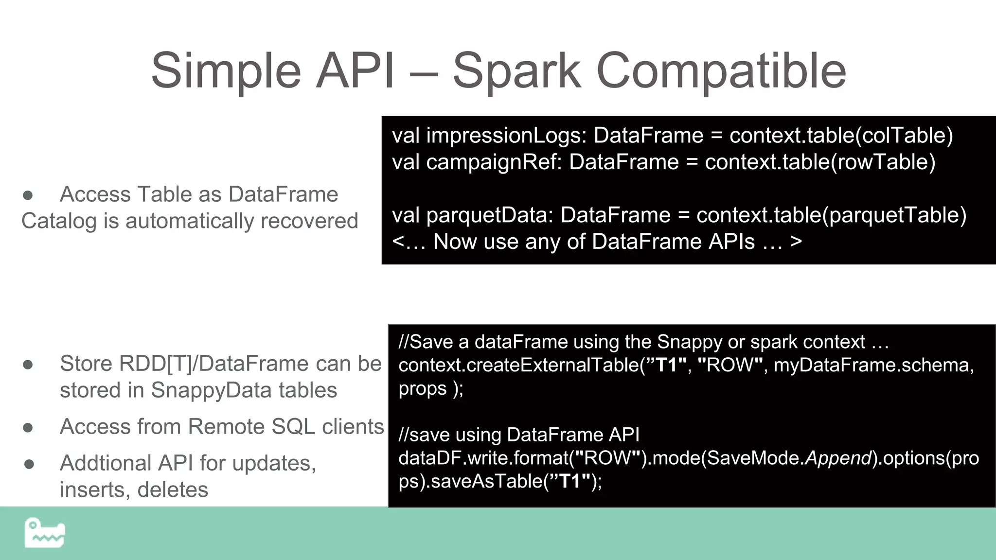 Simple API – Spark Compatible
● Access Table as DataFrame
Catalog is automatically recovered
● Store RDD[T]/DataFrame can be
stored in SnappyData tables
● Access from Remote SQL clients
● Addtional API for updates,
inserts, deletes
//Save a dataFrame using the Snappy or spark context …
context.createExternalTable(”T1", "ROW", myDataFrame.schema,
props );
//save using DataFrame API
dataDF.write.format("ROW").mode(SaveMode.Append).options(pro
ps).saveAsTable(”T1");
val impressionLogs: DataFrame = context.table(colTable)
val campaignRef: DataFrame = context.table(rowTable)
val parquetData: DataFrame = context.table(parquetTable)
<… Now use any of DataFrame APIs … >
 