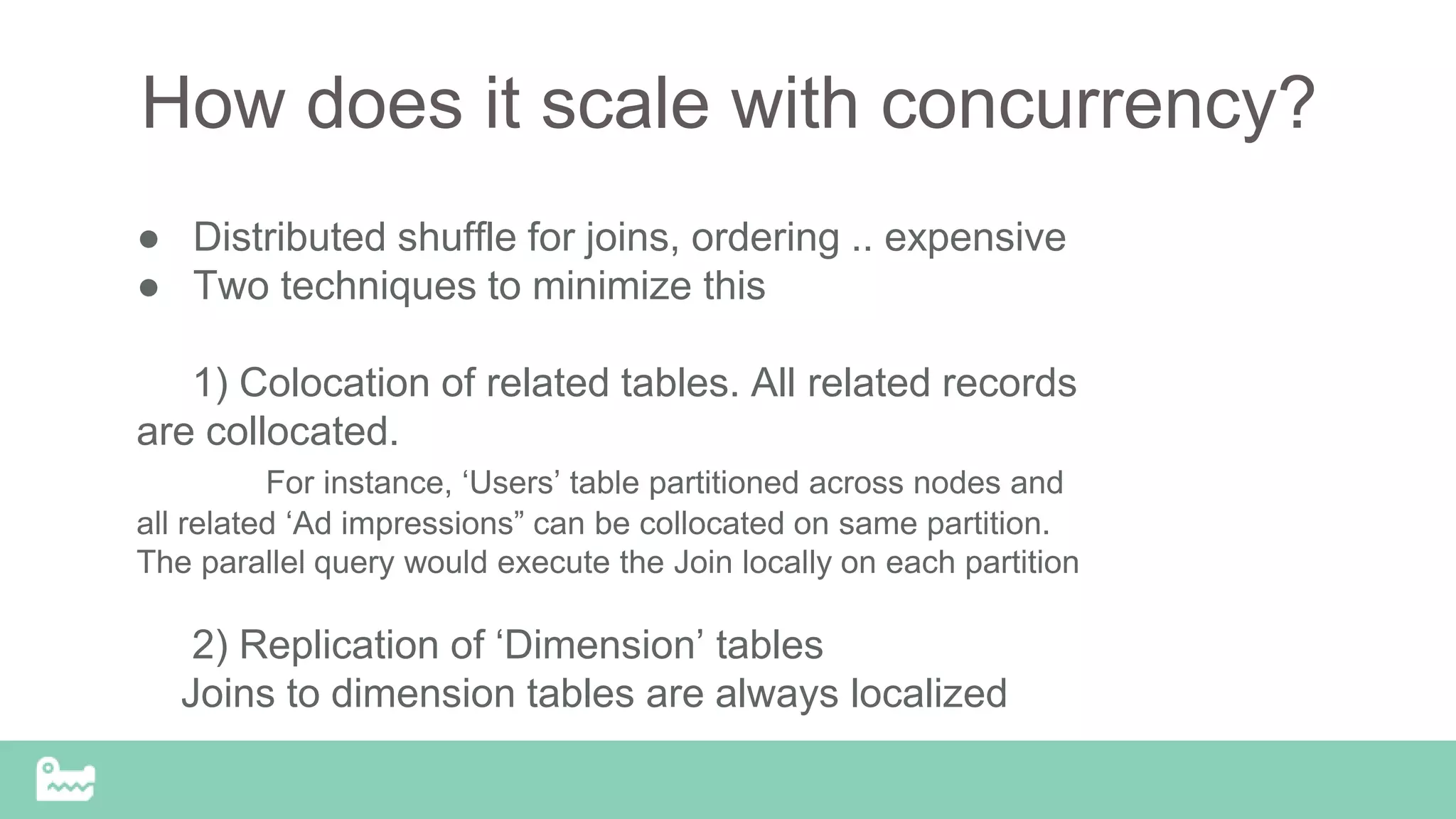 How does it scale with concurrency?
● Distributed shuffle for joins, ordering .. expensive
● Two techniques to minimize this
1) Colocation of related tables. All related records
are collocated.
For instance, ‘Users’ table partitioned across nodes and
all related ‘Ad impressions” can be collocated on same partition.
The parallel query would execute the Join locally on each partition
2) Replication of ‘Dimension’ tables
Joins to dimension tables are always localized
 