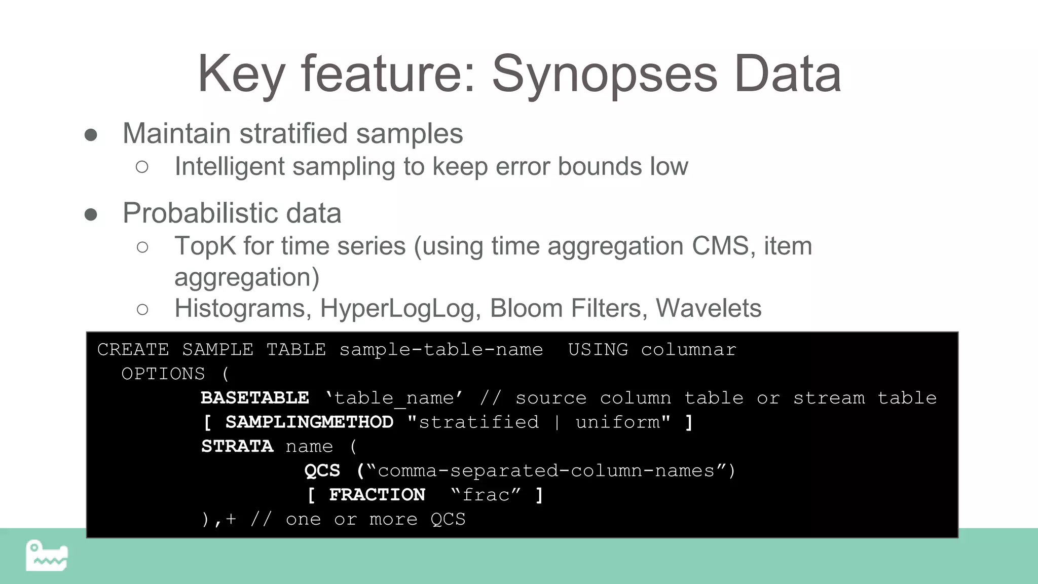 Key feature: Synopses Data
● Maintain stratified samples
○ Intelligent sampling to keep error bounds low
● Probabilistic data
○ TopK for time series (using time aggregation CMS, item
aggregation)
○ Histograms, HyperLogLog, Bloom Filters, Wavelets
CREATE SAMPLE TABLE sample-table-name USING columnar
OPTIONS (
BASETABLE ‘table_name’ // source column table or stream table
[ SAMPLINGMETHOD "stratified | uniform" ]
STRATA name (
QCS (“comma-separated-column-names”)
[ FRACTION “frac” ]
),+ // one or more QCS
 