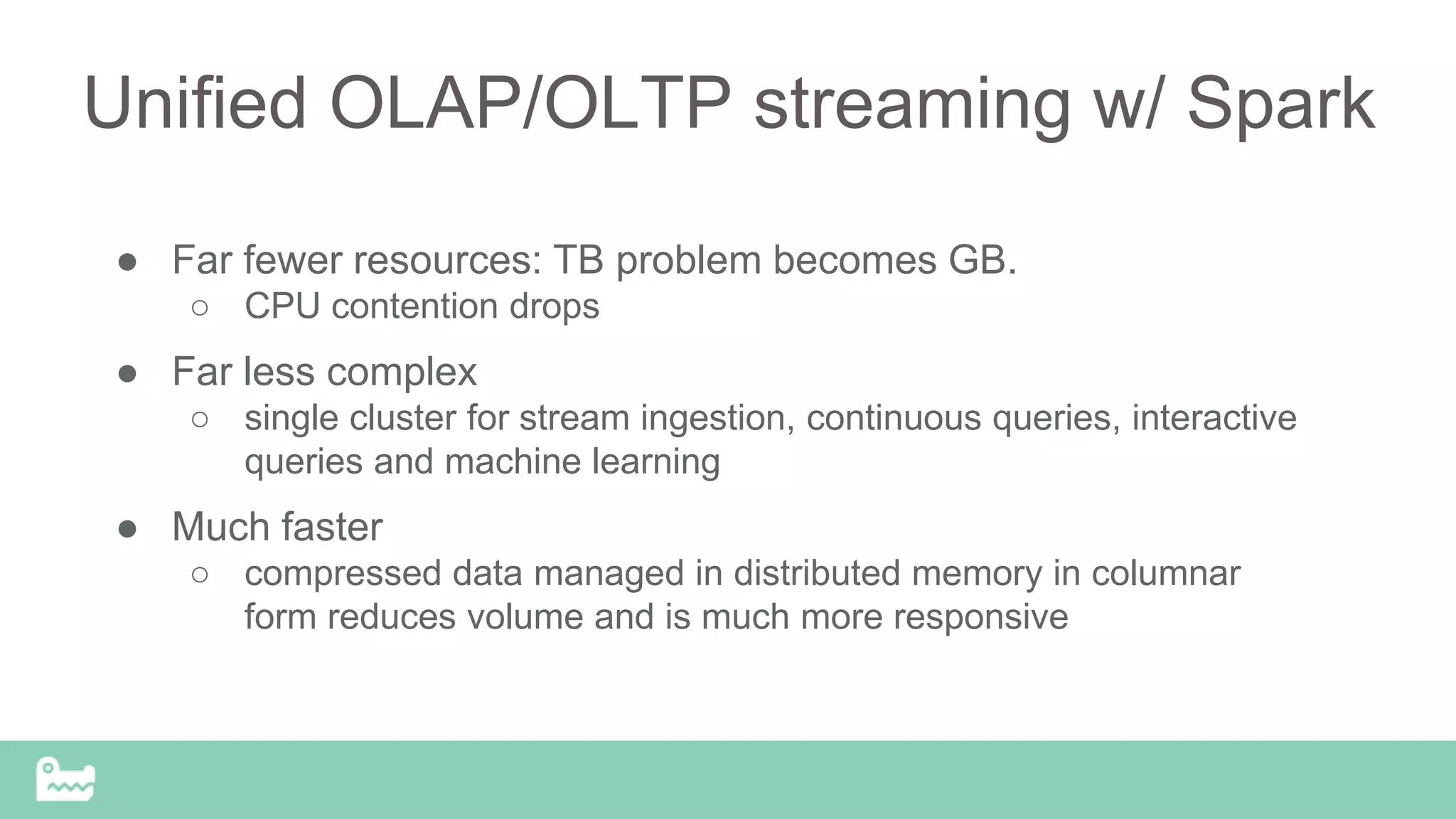 Unified OLAP/OLTP streaming w/ Spark
● Far fewer resources: TB problem becomes GB.
○ CPU contention drops
● Far less complex
○ single cluster for stream ingestion, continuous queries, interactive
queries and machine learning
● Much faster
○ compressed data managed in distributed memory in columnar
form reduces volume and is much more responsive
 