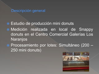  Estudio de producción mini donuts
 Medición realizada en local de Snappy
donuts en el Centro Comercial Galerías Los
Naranjos
 Procesamiento por lotes: Simultáneo (200 –
250 mini donuts)
 