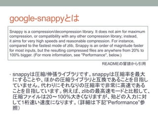 google-snappy                          
Snappy is a compression/decompression library. It does not aim for maximum
compression, or compatibility with any other compression library; instead,
it aims for very high speeds and reasonable compression. For instance,
compared to the fastest mode of zlib, Snappy is an order of magnitude faster
for most inputs, but the resulting compressed files are anywhere from 20% to
100% bigger. (For more information, see "Performance", below.)

                                                   README                      

•  snappy           /                          snappy


                                        zlib
                    20    100%
      1                                               ”Performance”
 