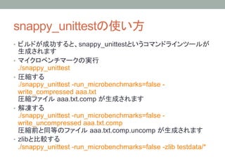 snappy_unittest                             
•                        snappy_unittest

• 
     ./snappy_unittest
• 
     ./snappy_unittest -run_microbenchmarks=false -
     write_compressed aaa.txt
                 aaa.txt.comp
• 
   ./snappy_unittest -run_microbenchmarks=false -
   write_uncompressed aaa.txt.comp
                          aaa.txt.comp.uncomp
•  zlib
   ./snappy_unittest -run_microbenchmarks=false -zlib testdata/*
 