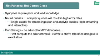 SnappyData
23
Not Panacea, But Comes Close
• Synopses require prior workload knowledge
• Not all queries … complex queries will result in high error rates
— Single cluster for stream ingestion and analytic queries (both streaming
and interactive)
• Our Strategy – be adjunct to MPP databases…
— First compute the error estimate ; if error is above tolerance delegate to
exact store
 