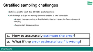 SnappyData
29
Stratified sampling challenges
●Solutions exist for batch data (blinkDB) (partial solution)
●Our challenge is to get this working for infinite streams of time series data
●Answer: Use combination of Stratified with other techniques like Bernouli/reservoir
sampling
●Exponentially decay over time
 