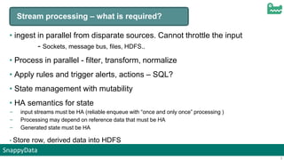 SnappyData
3
Stream processing – what is required?
• ingest in parallel from disparate sources. Cannot throttle the input
- Sockets, message bus, files, HDFS..
• Process in parallel - filter, transform, normalize
• Apply rules and trigger alerts, actions – SQL?
• State management with mutability
• HA semantics for state
– input streams must be HA (reliable enqueue with “once and only once” processing )
– Processing may depend on reference data that must be HA
– Generated state must be HA
• Store row, derived data into HDFS
 