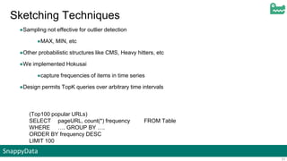 SnappyData
31
Sketching Techniques
●Sampling not effective for outlier detection
●MAX, MIN, etc
●Other probabilistic structures like CMS, Heavy hitters, etc
●We implemented Hokusai
●capture frequencies of items in time series
●Design permits TopK queries over arbitrary time intervals
(Top100 popular URLs)
SELECT pageURL, count(*) frequency FROM Table
WHERE …. GROUP BY ….
ORDER BY frequency DESC
LIMIT 100
 