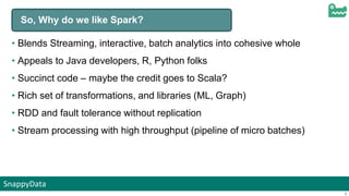 SnappyData
8
So, Why do we like Spark?
• Blends Streaming, interactive, batch analytics into cohesive whole
• Appeals to Java developers, R, Python folks
• Succinct code – maybe the credit goes to Scala?
• Rich set of transformations, and libraries (ML, Graph)
• RDD and fault tolerance without replication
• Stream processing with high throughput (pipeline of micro batches)
 